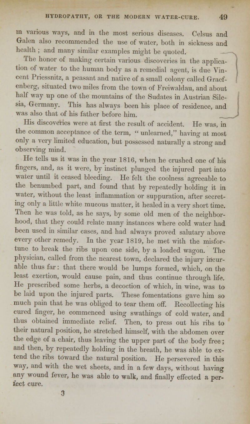 in various ways, and in the most serious diseases. Celsus and Galen also recommended the use of water, both in sickness and health ; and many similar examples might be quoted. The honor of making certain various discoveries in the applica- tion of water to the human body as a remedial agent, is due Vin- cent Priessnitz, a peasant and native of a small colony called Gracf- enberg, situated two miles from the town of Freiwaldau, and about half way up one of the mountains of the Sudates in Austrian Sile- sia, Germany. This has always been his place of residence, and was also that of his father before him. His discoveries were at first the result of accident. He was, in the common acceptance of the term,  unlearned, having at most only a very limited education, but possessed naturally a strong and observing mind. He tells us it was in the year 1816, when he crushed one of his fingers, and, as it were, by instinct plunged the injured part into water until it ceased bleeding. He felt the coolness agreeable to the benumbed part, and found that by repeatedly holding it in water, without the least inflammation or suppuration, after secret- ing only a little white mucous matter, it healed in a very short time. Then he was told, as he says, by some old men of the neighbor- hood, that they could relate many instances where cold water had been used in similar cases, and had always proved salutary above every other remedy. In the year 1819, he met with the misfor- tune to break the ribs upon one side, by a loaded wagon. The physician, called from the nearest town, declared the injury incur- able thus far: that there would be lumps formed, which, on the least exertion, would cause pain, and thus continue through life. He prescribed some herbs, a decoction of which, in wine, was to be laid upon the injured parts. These fomentations gave him so much pain that he was obliged to tear them off. Recollecting his cured finger, he commenced using swathings of cold water, and thus obtained immediate relief. Then, to press out his ribs to their natural position, he stretched himself, with the abdomen over the edge of a chair, thus leaving the upper part of the body free; and then, by repeatedly holding in the breath, he was able to ex- tend the ribs toward the natural position. He persevered in this way, and with the wet sheets, and in a few days, without having any wound fever, he was able to walk, and finally effected a per- fect cure. 3