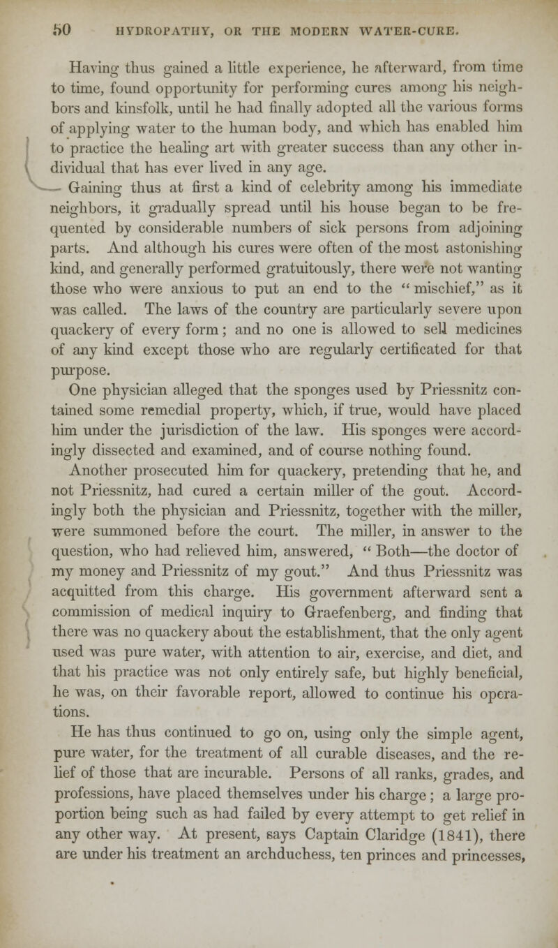 Having thus gained a little experience, he afterward, from time to time, found opportunity for performing cures among his neigh- bors and kinsfolk, until he had finally adopted all the various forma of applying water to the human body, and which has enabled him to practice the healing art with greater success than any other in- dividual that has ever lived in any age. Gaining thus at first a kind of celebrity among his immediate neighhors, it gradually spread until his house began to be fre- quented by considerable numbers of sick persons from adjoining parts. And although his cures were often of the most astonishing land, and generally performed gratuitously, there were not wanting those who were anxious to put an end to the  mischief, as it was called. The laws of the country are particularly severe upon quackery of every form; and no one is allowed to sell medicines of any kind except those who are regularly certificated for that purpose. One physician alleged that the sponges used by Priessnitz con- tained some remedial property, which, if true, would have placed him under the jurisdiction of the law. His sponges were accord- ingly dissected and examined, and of course nothing found. Another prosecuted him for quackery, pretending that he, and not Priessnitz, had cured a certain miller of the gout. Accord- ingly both the physician and Priessnitz, together with the miller, were summoned before the court. The miller, in answer to the question, who had relieved him, answered,  Both—the doctor of my money and Priessnitz of my gout. And thus Priessnitz was acquitted from this charge. His government afterward sent a commission of medical inquiry to Graefenberg, and finding that there was no quackery about the establishment, that the only agent used was pure water, with attention to air, exercise, and diet, and that his practice was not only entirely safe, but highly beneficial, he was, on their favorable report, allowed to continue his opera- tions. He has thus continued to go on, using only the simple agent, pure water, for the treatment of all curable diseases, and the re- lief of those that are incurable. Persons of all ranks, grades, and professions, have placed themselves under his charge ; a large pro- portion being such as had failed by every attempt to get relief in any other way. At present, says Captain Claridge (1841), there are under his treatment an archduchess, ten princes and princesses,