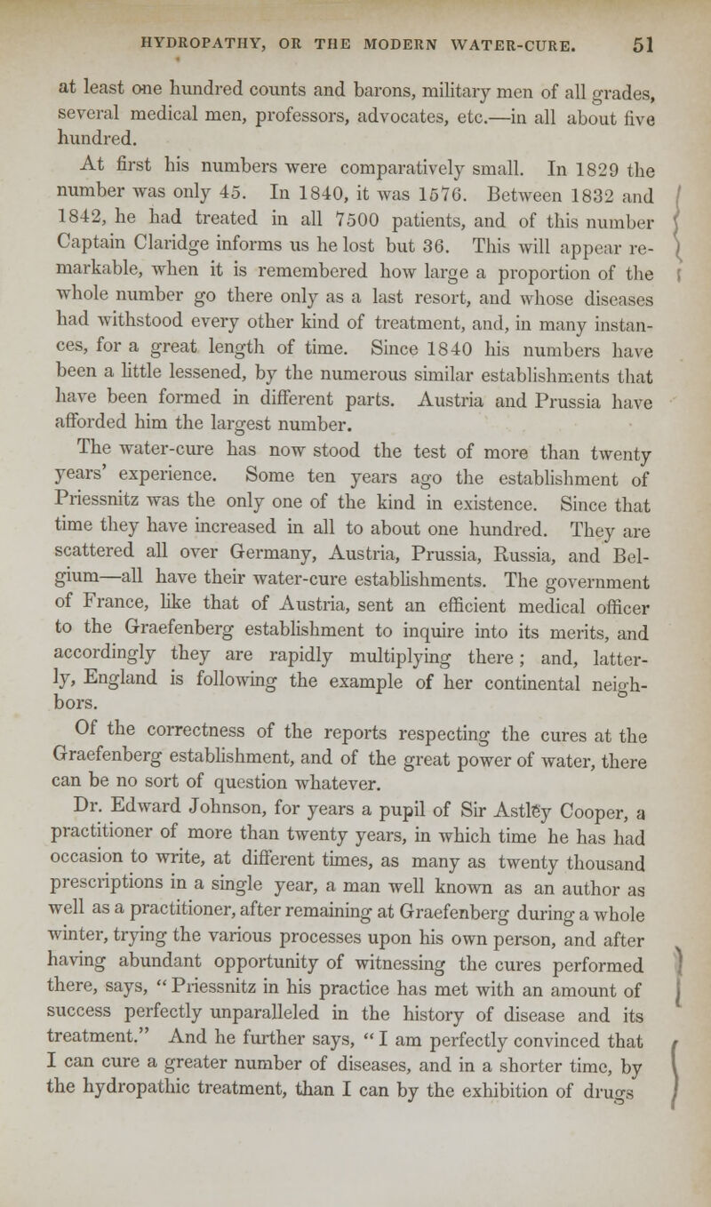 at least one hundred counts and barons, military men of all grades, several medical men, professors, advocates, etc.—in all about five hundred. At first his numbers were comparatively small. In 1829 the number was only 45. In 1840, it Avas 1576. Between 1832 and 1842, he had treated in all 7500 patients, and of this number Captain Claridge informs us he lost but 36. This will appear re- markable, when it is remembered how large a proportion of the whole number go there only as a last resort, and whose diseases had withstood every other kind of treatment, and, in many instan- ces, for a great length of time. Since 1840 his numbers have been a little lessened, by the numerous similar establishments that have been formed in different parts. Austria and Prussia have afforded him the largest number. The water-cure has now stood the test of more than twenty years' experience. Some ten years ago the establishment of Priessnitz was the only one of the kind in existence. Since that time they have increased in all to about one hundred. They are scattered all over Germany, Austria, Prussia, Russia, and Bel- gium—all have their water-cure establishments. The government of France, like that of Austria, sent an efficient medical officer to the Graefenberg establishment to inquire into its merits, and accordingly they are rapidly multiplying there; and, latter- ly, England is following the example of her continental neigh- bors. Of the correctness of the reports respecting the cures at the Graefenberg establishment, and of the great power of water, there can be no sort of question whatever. Dr. Edward Johnson, for years a pupil of Sir Astley Cooper, a practitioner of more than twenty years, in which time he has had occasion to write, at different times, as many as twenty thousand prescriptions in a single year, a man well known as an author as well as a practitioner, after remaining at Graefenberg during a whole winter, trying the various processes upon his own person, and after having abundant opportunity of witnessing the cures performed there, says,  Priessnitz in his practice has met with an amount of success perfectly unparalleled in the history of disease and its treatment. And he further says,  I am perfectly convinced that I can cure a greater number of diseases, and in a shorter time, by the hydropathic treatment, than I can by the exhibition of drugs