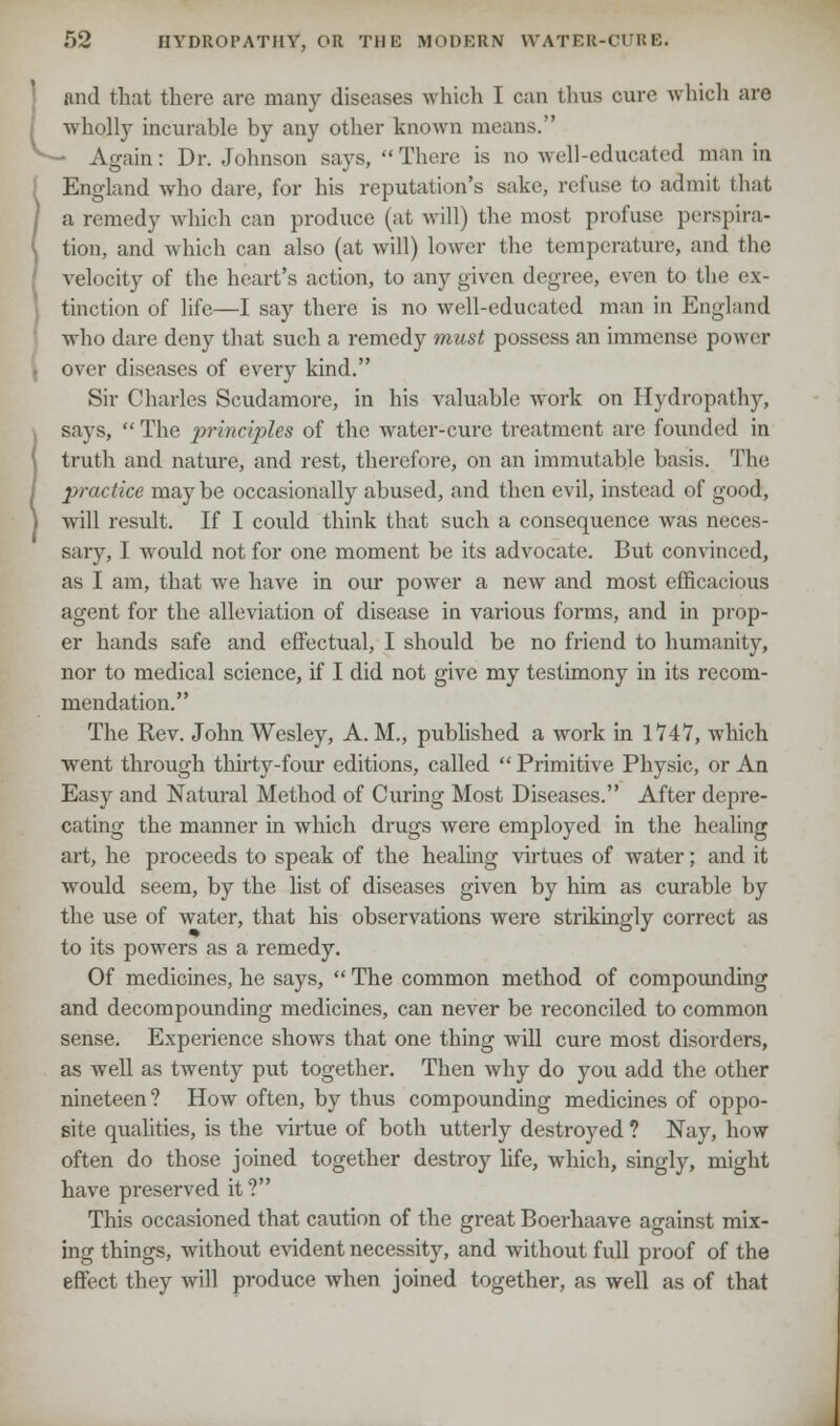 Lnnd that there are many diseases which I can thus cure which an wholly incurable by any other known means. • Again: Dr. Johnson says,  There is no well-educated man in England who dare, for his reputation's sake, refuse to admit that a remedy which can produce (at will) the most profuse perspira- tion, and which can also (at will) lower the temperature, and the velocity of the heart's action, to any given degree, even to the ex- tinction of life—I say there is no well-educated man in England who dare deny that such a remedy must possess an immense power over diseases of every kind. Sir Charles Scudamore, in his valuable work on Hydropathy, says,  The principles of the water-cui'e treatment are founded in truth and nature, and rest, therefore, on an immutable basis. The practice may be occasionally abused, and then evil, instead of good, will result. If I could think that such a consequence was neces- sary, I would not for one moment be its advocate. But convinced, as I am, that we have in our power a new and most efficacious agent for the alleviation of disease in various forms, and in prop- er hands safe and effectual, I should be no friend to humanity, nor to medical science, if I did not give my testimony in its recom- mendation. The Rev. John Wesley, A.M., published a work in 1747, which went through thirty-four editions, called  Primitive Physic, or An Easy and Natural Method of Curing Most Diseases. After depre- cating the manner in which drugs were employed in the healing art, he proceeds to speak of the healing virtues of water; and it would seem, by the list of diseases given by him as curable by the use of water, that his observations were strikingly correct as to its powers as a remedy. Of medicines, he says,  The common method of compounding and decompounding medicines, can never be reconciled to common sense. Experience shows that one thing will cure most disorders, as well as twenty put together. Then why do you add the other nineteen? How often, by thus compounding medicines of oppo- site qualities, is the virtue of both utterly destroyed ? Nay, how often do those joined together destroy life, which, singly, might have preserved it ? This occasioned that caution of the great Boerhaave against mix- ing things, without evident necessity, and without full proof of the effect they will produce when joined together, as well as of that