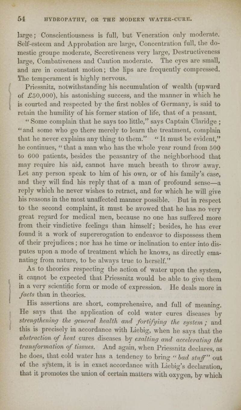 large; Conscientiousness is full, but Veneration only moderate. Self-esteem and Approbation are large, Concentration full, the do- mestic groupe moderate, Secretiveness very large, Destructiveness large, Combativeness and Caution moderate. Tbe eyes are small, and are in constant motion; the lips are frequently compressed. The temperament is highly nervous. Priessnitz, notwithstanding his accumulation of wealth (upward of £50,000), his astonishing success, and the manner in which lie is courted and respected by the first nobles of Germany, is said to retain the humility of his former station of life, that of a peasant.  Some complain that he says too little, says Captain Claridge ; and some who go there merely to learn the treatment, complain that he never explains any thing to them.  It must be evident, he continues, that a man who has the whole year round from 500 to 600 patients, besides the peasantry of the neighborhood that may require his aid, cannot have much breath to throw away. Let any person speak to him of his own, or of his family's case, and they will find his reply that of a man of profound sense—a reply which he never wishes to retract, and for which he will give his reasons in the most unaffected manner possible. But in respect to the second complaint, it must be avowed that he has no very great regard for medical men, because no one has suffered more from their vindictive feelings than himself; besides, he has ever found it a work of supererogation to endeavor to dispossess them of their prejudices ; nor has he time or inclination to enter into dis- putes upon a mode of treatment which he knows, as directly ema- nating from nature, to be always true to herself. As to theories respecting the action of water upon the system, it cannot be expected that Priessnitz would be able to give them in a very scientific form or mode of expression. He deals more in facts than in theories. His assertions are short, comprehensive, and full of meaning He says that the application of cold water cures diseases by strengthening the general health and fortifying the system; and this is precisely in accordance with Liebig, when he says that the abstraction of heat cures diseases by exalting and accelerating the transformation of tissues. And again, when Priessnitz declares, as he does, that cold water has a tendency to bring  bad stuff out of the system, it is in exact accordance with Liebio-'s declaration, that it promotes the union of certain matters with oxyo-en, by which