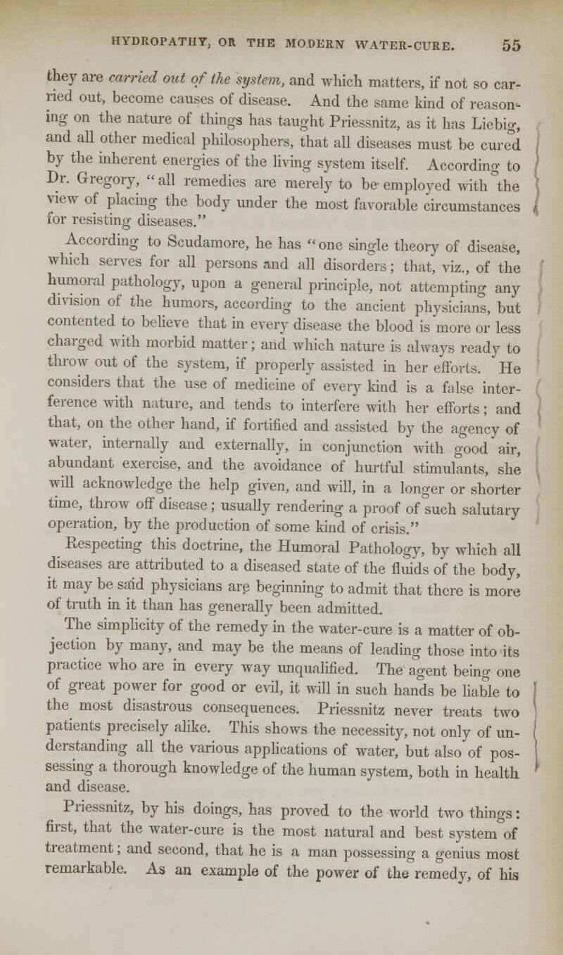 they are carried out of the system, and which matters, if not so car- ried out, become causes of disease. And the same kind of reason- ing on the nature of things has taught Priessnitz, as it has Liebig, and all other medical philosophers, that all diseases must be cured by the inherent energies of the living system itself. According to Dr. Gregory, all remedies are merely to be employed with the view of placing the body under the most favorable circumstances for resisting diseases. According to Scudamore, he has one single theory of disease, which serves for all persons and all disorders; that, viz., of the humoral pathology, upon a general principle, not attempting any division of the humors, according to the ancient physicians, but contented to believe that in every disease the blood is more or less charged with morbid matter; and which nature is always ready to throw out of the system, if properly assisted in her efforts. He considers that the use of medicine of every kind is a false inter- ference with nature, and tends to interfere with her efforts; and that, on the other hand, if fortified and assisted by the agency of water, internally and externally, in conjunction with good air, abundant exercise, and the avoidance of hurtful stimulants, she will acknowledge the help given, and will, in a longer or shorter time, throw off disease; usually rendering a proof of such salutary operation, by the production of some kind of crisis. Respecting this doctrine, the Humoral Pathology, by which all diseases are attributed to a diseased state of the fluids of the body, it may be said physicians are beginning to admit that there is more of truth in it than has generally been admitted. ^ The simplicity of the remedy in the water-cure is a matter of ob- jection by many, and may be the means of leading those into its practice who are in every way unqualified. The agent being one of great power for good or evil, it will in such hands be liable to the most disastrous consequences. Priessnitz never treats two patients precisely alike. This shows the necessity, not only of un- derstanding all the various applications of water, but also of pos- sessing a thorough knowledge of the human system, both in health and disease. Priessnitz, by his doings, has proved to the world two things: first, that the water-cure is the most natural and best system of treatment; and second, that he is a man possessing a genius most remarkable. As an example of the power of the remedy, of his