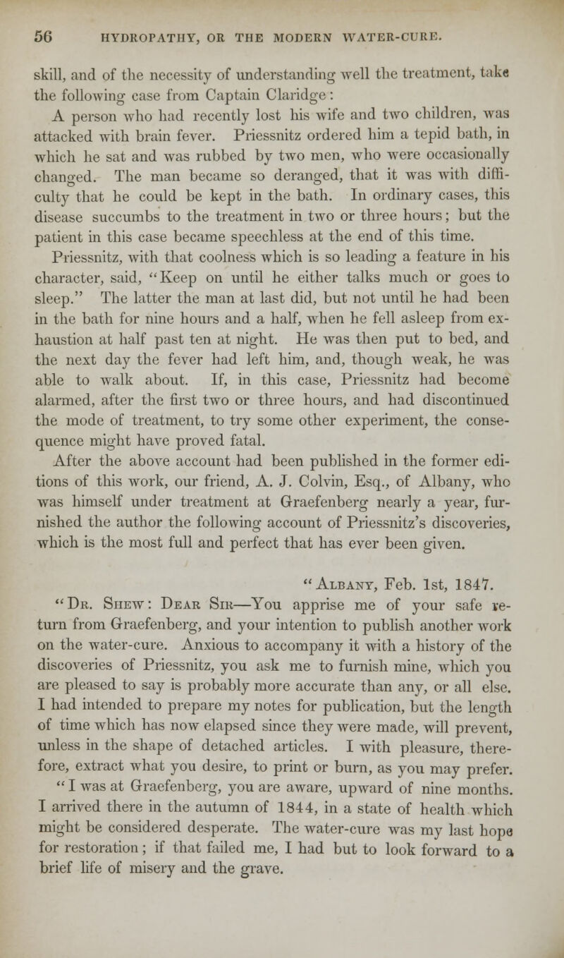 skill, and of the necessity of understanding well the treatment, takfl the following case from Captain Claridge: A person who had recently lost his wife and two children, was attacked with brain fever. Priessnitz ordered him a tepid bath, in which he sat and was rubbed by two men, who were occasionally changed. The man became so deranged, that it was with diffi- culty that he could be kept in the bath. In ordinary cases, this disease succumbs to the treatment in two or three hours; but the patient in this case became speechless at the end of this time. Priessnitz, with that coolness which is so leading a feature in his character, said, Keep on until he either talks much or goes to sleep. The latter the man at last did, but not until he had been in the bath for nine hours and a half, when he fell asleep from ex- haustion at half past ten at night. He was then put to bed, and the next day the fever had left him, and, though weak, he was able to walk about. If, in this case, Priessnitz had become alarmed, after the first two or three hours, and had discontinued the mode of treatment, to try some other experiment, the conse- quence might have proved fatal. After the above account had been published in the former edi- tions of this work, our friend, A. J. Colvin, Esq., of Albany, who was himself under treatment at Graefenberg nearly a year, fur- nished the author the following account of Priessnitz's discoveries, which is the most full and perfect that has ever been given. Albany, Feb. 1st, 1847.  Dr. Shew : Dear Sir—You apprise me of your safe ve- turn from Graefenberg, and your intention to publish another work on the water-cure. Anxious to accompany it with a history of the discoveries of Priessnitz, you ask me to furnish mine, which you are pleased to say is probably more accurate than any, or all else. I had intended to prepare my notes for publication, but the length of time which has now elapsed since they were made, will prevent, unless in the shape of detached articles. I with pleasure, there- fore, extract what you desire, to print or burn, as you may prefer.  I was at Graefenberg, you are aware, upward of nine months. I arrived there in the autumn of 1844, in a state of health which might be considered desperate. The water-cure was my last hope for restoration; if that failed me, I had but to look forward to a brief life of misery and the grave.