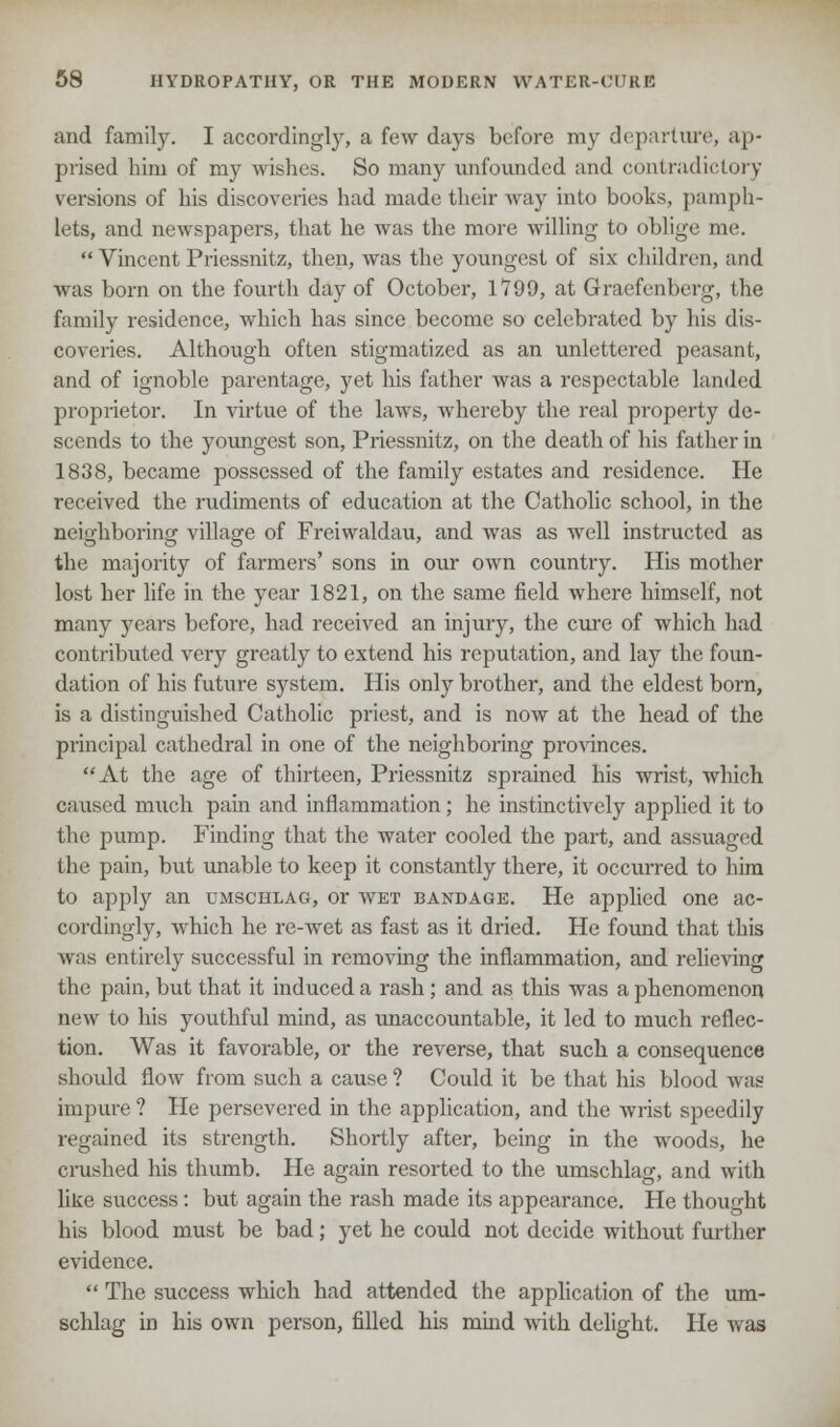 and family. I accordingly, a few days before my departure, ap- prised him of my wishes. So many unfounded and contradictory versions of his discoveries had made their way into books, pamph- lets, and newspapers, that he was the more willing to oblige me.  Vincent Priessnitz, then, was the youngest of six children, and was born on the fourth day of October, 1799, at Graefenberg, the family residence, which has since become so celebrated by his dis- coveries. Although often stigmatized as an unlettered peasant, and of ignoble parentage, yet his father was a respectable landed proprietor. In virtue of the laws, whereby the real property de- scends to the youngest son, Priessnitz, on the death of his father in 1838, became possessed of the family estates and residence. He received the rudiments of education at the Catholic school, in the neighboring village of Freiwaldau, and was as well instructed as the majority of farmers' sons in our own country. His mother lost her life in the year 1821, on the same field where himself, not many years before, had received an injury, the cure of which had contributed very greatly to extend his reputation, and lay the foun- dation of his future system. His only brother, and the eldest born, is a distinguished Catholic priest, and is now at the head of the principal cathedral in one of the neighboring provinces. At the age of thirteen, Priessnitz sprained his wrist, which caused much pain and inflammation; he instinctively applied it to the pump. Finding that the water cooled the part, and assuaged the pain, but unable to keep it constantly there, it occurred to him to apply an umschlag, or wet bandage. He applied one ac- cordingly, which he re-wet as fast as it dried. He found that this was entirely successful in removing the inflammation, and relieving the pain, but that it induced a rash; and as this was a phenomenon new to his youthful mind, as unaccountable, it led to much reflec- tion. Was it favorable, or the reverse, that such a consequence should flow from such a cause ? Could it be that his blood was impure ? He persevered in the application, and the wrist speedily regained its strength. Shortly after, being in the woods, he crushed his thumb. He again resorted to the umschlag, and with like success: but again the rash made its appearance. He thought his blood must be bad; yet he could not decide without further evidence.  The success which had attended the application of the um- schlag in his own person, filled his mind with delight. He was