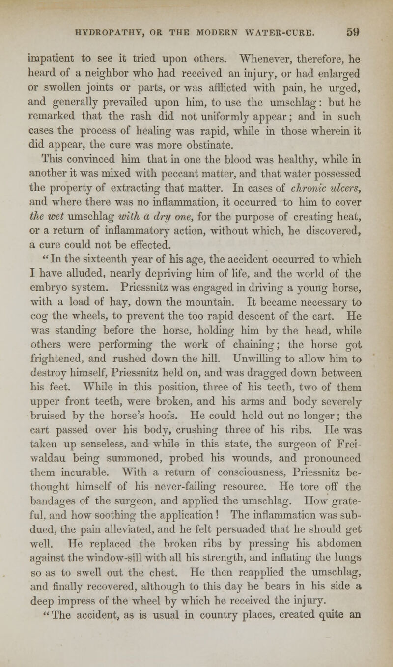 impatient to see it tried upon others. Whenever, therefore, he heard of a neighbor who had received an injury, or had enlarged or swollen joints or parts, or was afflicted with pain, he urged, and generally prevailed upon him, to use the umschlag: but he remarked that the rash did not uniformly appear; and in such cases the process of healing was rapid, while in those wherein it did appear, the cure was more obstinate. This convinced him that in one the blood was healthy, while in another it was mixed with peccant matter, and that water possessed the property of extracting that matter. In cases of chronic ulcers, and where there was no inflammation, it occurred to him to cover the wet umschlag with a dry one, for the purpose of creating heat, or a return of inflammatory action, without which, he discovered, a cure could not be effected.  In the sixteenth year of his age, the accident occurred to which I have alluded, nearly depriving him of life, and the world of the embiyo system. Priessnitz was engaged in driving a young horse, with a load of hay, down the mountain. It became necessary to cog the wheels, to prevent the too rapid descent of the cart. He was standing before the horse, holding him by the head, while others were performing the work of chaining; the horse got frightened, and rushed down the hill. Unwilling to allow him to destroy himself, Priessnitz held on, and was dragged down between his feet. While in this position, three of his teeth, two of them upper front teeth, were broken, and his arms and body severely bruised by the horse's hoofs. He could hold out no longer; the cart passed over his body, crushing three of his ribs. He was taken up senseless, and while in this state, the surgeon of Frei- waldau being summoned, probed his wounds, and pronounced them incurable. With a return of consciousness, Priessnitz be- thought himself of his never-failing resource. He tore off the bandages of the surgeon, and applied the umschlag. How grate- ful, and how soothing the application ! The inflammation was sub- dued, the pain alleviated, and he felt persuaded that he should get well. He replaced the broken ribs by pressing his abdomen against the window-sill with all his strength, and inflating the lungs so as to swell out the chest. He then reapplied the umschlag, and finally recovered, although to this day he bears in his side a deep impress of the wheel by which he received the injury.  The accident, as is usual in country places, created quite an