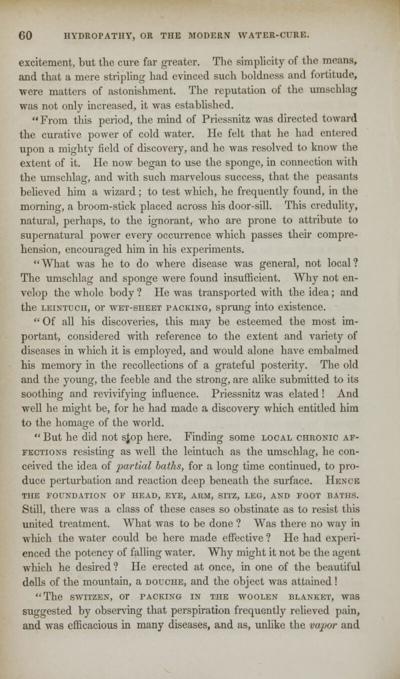 excitement, but the cure far greater. The simplicity of the means, and that a mere stripling had evinced such boldness and fortitude, were matters of astonishment. The reputation of the umschlag was not only increased, it was established.  From this period, the mind of Priessnitz was directed toward the curative power of cold water. He felt that he had entered upon a mighty field of discovery, and he was resolved to know the extent of it. He now began to use the sponge, in connection with the umschlag, and with such marvelous success, that the peasants believed him a wizard; to test which, he frequently found, in the morning, a broom-stick placed across his door-sill. This credulity, natural, perhaps, to the ignorant, who are prone to attribute to supernatural power every occurrence which passes their compre- hension, encouraged him in his experiments. What was he to do where disease was general, not local? The umschlag and sponge were found insufficient. Why not en- velop the whole body ? He was transported with the idea; and the leintuch, or wet-sheet packing, sprung into existence.  Of all his discoveries, this may be esteemed the most im- portant, considered with reference to the extent and variety of diseases in which it is employed, and would alone have embalmed his memory in the recollections of a grateful posterity. The old and the young, the feeble and the strong, are alike submitted to its soothing and revivifying influence. Priessnitz was elated! And well he might be, for he had made a discovery which entitled him to the homage of the world.  But he did not sjop here. Finding some local chronic af- fections resisting as Avell the leintuch as the umschlag, he con- ceived the idea of partial baths, for a long time continued, to pro- duce perturbation and reaction deep beneath the surface. Hence THE FOUNDATION OF HEAD, EYE, ARM, SITZ, LEG, AND FOOT BATHS. Still, there was a class of these cases so obstinate as to resist this united treatment. What was to be done ? Was there no way in which the water could be here made effective ? He had experi- enced the potency of falling water. Why might it not be the agent which he desired? He erected at once, in one of the beautiful dells of the mountain, a douche, and the object was attained! The switzen, or packing in the woolen blanket, was suggested by observing that perspiration frequently relieved pain, and was efficacious in many diseases, and as, unlike the vapor and