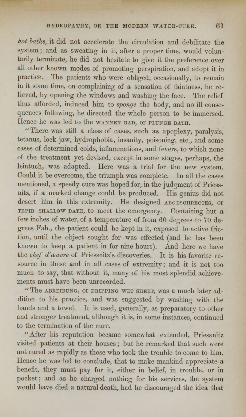 hot baths, it did not accelerate the circulation and debilitate the system; and as sweating in it, after a proper time, would volun- tarily terminate, he did not hesitate to give it the preference over all other known modes of promoting perspiration, and adopt it in practice. The patients who were obliged, occasionally, to remain in it some time, on complaining of a sensation of faintness, he re- lieved, by opening the windows and washing the face. The relief thus afforded, induced him to sponge the body, and no ill conse- quences following, he directed the whole person to be immersed. Hence he was led to the wannen bad, or plunge bath.  There was still a class of cases, such as apoplexy, paralysis, tetanus, lock-jaw, hydrophobia, insanity, poisoning, etc., and some cases of determined colds, inflammations, and fevers, to which none of the treatment yet devised, except in some stages, perhaps, the leintuch, was adapted. Here was a trial for the new system. Could it be overcome, the triumph was complete. In all the cases mentioned, a speedy cure was hoped for, in the judgment of Priess- nitz, if a marked change could be produced. His genius did not desert him in this extremity. He designed abgeschrectes, or tepid shallow bath, to meet the emergency. Containing but a few inches of water, of a temperature of from 60 degrees to 70 de- grees Fah., the patient could be kept in it, exposed to active fric- tion, until the object sought for was effected (and he has been known to keep a patient in for nine hours). And here we have the chef d'ceuvre of Priessnitz's discoveries. It is his favorite re- source in these and in all cases of extremity; and it is not too much to say, that without it, many of his most splendid achieve- ments must have been unrecorded.  The abreibung, or dripping wet sheet, was a much later ad- dition to his practice, and was suggested by washing with the hands and a towel. It is used, generally, as preparatory to other and stronger treatment, although it is, in some instances, continued to the termination of the cure. After his reputation became somewhat extended, Priessnitz visited patients at their houses; but he remarked that such were not cured as rapidly as those who took the trouble to come to him. Hence he was led to conclude, that to make mankind appreciate a benefit, they must pay for it, either in belief, in trouble, or in pocket; and as he charged nothing for his services, the system would have died a natural death, had he discouraged the idea that