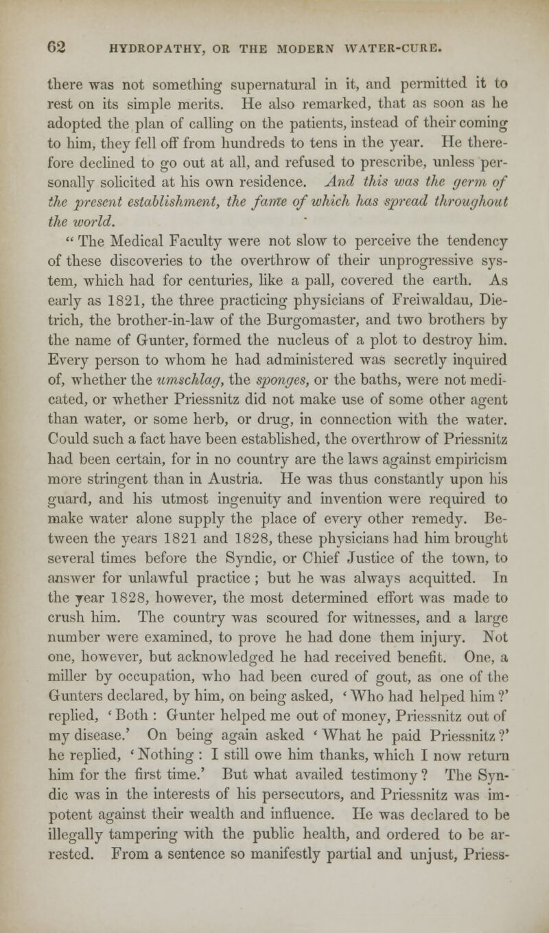 there was not something supernatural in it, and permitted it to rest on its simple merits. He also remarked, that as soon as lie adopted the plan of calling on the patients, instead of their coming to him, they fell off from hundreds to tens in the year. He there- fore declined to go out at all, and refused to prescribe, unless per- sonally solicited at his own residence. And this was the germ of the present establishment, the fame of which has spread throughout the world.  The Medical Faculty were not slow to perceive the tendency of these discoveries to the overthrow of their unprogressive sys- tem, which had for centuries, like a pall, covered the earth. As early as 1821, the three practicing physicians of Freiwaldau, Die- trich, the brother-in-law of the Burgomaster, and two brothers by the name of Gunter, formed the nucleus of a plot to destroy him. Every person to whom he had administered was secretly inquired of, whether the umschlag, the sponges, or the baths, were not medi- cated, or whether Priessnitz did not make use of some other agent than water, or some herb, or drug, in connection with the water. Could such a fact have been established, the overthrow of Priessnitz had been certain, for in no country are the laws against empiricism more stringent than in Austria. He was thus constantly upon his guard, and his utmost ingenuity and invention were required to make water alone supply the place of every other remedy. Be- tween the years 1821 and 1828, these physicians had him brought several times before the Syndic, or Chief Justice of the town, to answer for unlawful practice; but he was always acquitted. In the year 1828, however, the most determined effort was made to crush him. The country was scoured for witnesses, and a large number were examined, to prove he had done them injury. Not one, however, but acknowledged he had received benefit. One, a miller by occupation, who had been cured of gout, as one of the Gunters declared, by him, on being asked, ' Who had helped him ?' replied, ' Both : Gunter helped me out of money, Priessnitz out of my disease.' On being again asked ' What he paid Priessnitz ?' he replied, ' Nothing : I still owe him thanks, which I now return him for the first time.' But what availed testimony ? The Syn- dic was in the interests of his persecutors, and Priessnitz was im- potent against their wealth and influence. He was declared to be illegally tampering with the public health, and ordered to be ar- rested. From a sentence so manifestly partial and unjust, Priess-