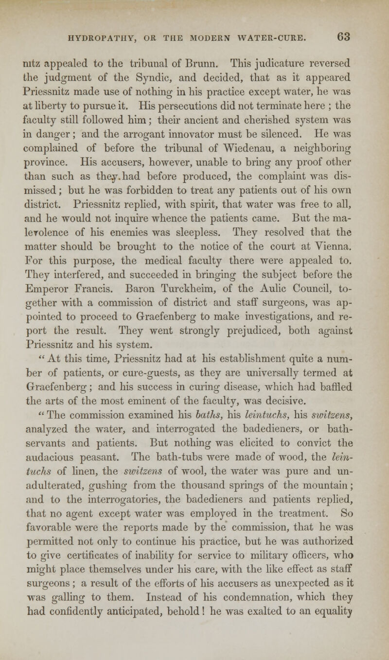 nitz appealed to the tribunal of Brunn. This judicature reversed the judgment of the Syndic, and decided, that as it appeared Priessnitz made use of nothing in his practice except water, he was at liberty to pursue it. His persecutions did not terminate here ; the faculty still followed him; their ancient and cherished system was in danger : and the arrogant innovator must be silenced. He was complained of before the tribunal of Wiedenau, a neighboring province. His accusers, however, unable to bring any proof other than such as they, had before produced, the complaint was dis- missed ; but he was forbidden to treat any patients out of his own district. Priessnitz replied, with spirit, that water was free to all, and he would not inquire whence the patients came. But the ma- levolence of his enemies was sleepless. They resolved that the matter should be brought to the notice of the court at Vienna. For this purpose, the medical faculty there were appealed to. They interfered, and succeeded in bringing the subject before the Emperor Francis. Baron Turckheim, of the Aulic Council, to- gether with a commission of district and staff surgeons, was ap- pointed to proceed to Graefenberg to make investigations, and re- port the result. They went strongly prejudiced, both against Priessnitz and his system.  At this time, Priessnitz had at his establishment quite a num- ber of patients, or cure-guests, as they are universally termed at Graefenberg; and his success in curing disease, which had baffled the arts of the most eminent of the faculty, was decisive.  The commission examined his baths, his leintuchs, his switzens, analyzed the water, and interrogated the badedieners, or bath- servants and patients. But nothing was elicited to convict the audacious peasant. The bath-tubs were made of wood, the lein- tuchs of linen, the switzens of wool, the water was pure and un- adulterated, gushing from the thousand springs of the mountain; and to the interrogatories, the badedieners and patients replied, that no agent except water was employed in the treatment. So favorable were the reports made by the commission, that he was permitted not only to continue his practice, but he was axithorized to give certificates of inability for service to military officers, who might place themselves under his care, with the like effect as staff surgeons; a result of the efforts of his accusers as unexpected as it was galling to them. Instead of his condemnation, which they had confidently anticipated, behold! he was exalted to an equality
