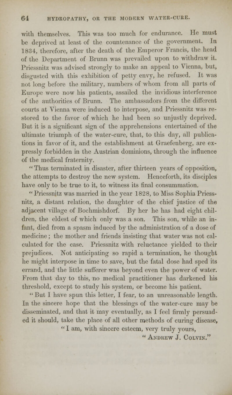 with themselves. This was too much for endurance. He must be deprived at least of the countenance of the government. In 1834, therefore, after the death of the Emperor Francis, the head of the Department of Brunn was prevailed upon to withdraw it. Priessnitz was advised strongly to make an appeal 10 Vienna, but, disgusted with this exhibition of petty envy, he refused. It was not long before the military, numbers of Avhom from all parts of Europe were now his patients, assailed the invidious interference of the authorities of Brunn. The ambassadors from the different courts at Vienna were induced to interpose, and Priessnitz was re- stored to the favor of which he had been so unjustly deprived. But it is a significant sign of the apprehensions entertained of the ultimate triumph of the water-cure, that, to this day, all publica- tions in favor of it, and the establishment at Graefenberg, are ex- pressly forbidden in the Austrian dominions, through the influence of the medical fraternity.  Thus terminated in disaster, after thirteen years of opposition, the attempts to destroy the new system. Henceforth, its disciples have only to be true to it, to witness its final consummation. Priessnitz was married in the year 1828, to Miss Sophia Priess- nitz, a distant relation, the daughter of the chief justice of the adjacent village of Bochmishdorf. By her he has had eight chil- dren, the eldest of which only was a son. This son, while an in- fant, died from a spasm induced by the administration of a dose of medicine; the mother and friends insisting that water was not cal- culated for the case. Priessnitz with reluctance yielded to their prejudices. Not anticipating so rapid a termination, he thought he might interpose in time to save, but the fatal dose had sped its errand, and the little sufferer was beyond even the power of water. From that day to this, no medical practitioner has darkened his threshold, except to study his system, or become his patient.  But I have spun this letter, I fear, to an unreasonable length. In the sincere hope that the blessings of the water-cure may be disseminated, and that it may eventually, as I feel firmly persuad- ed it should, take the place of all other methods of curing disease,  I am, with sincere esteem, very truly yours,  Andrew J. Colvin.