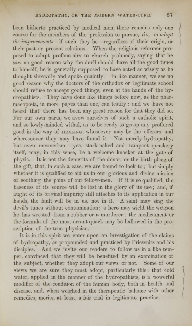 been hitherto practiced by medical men, there remains only one course for the members of the profession to pursue, viz., to adopt the improvements—if such they be—regardless of their origin, or their past or present relations. When the religious reformer pro- posed to adapt profane airs to church psalmody, saying that he saw no good reason why the devil should have all the good tunes to himself, he is generally supposed to have acted as wisely as he thought shrewdly and spoke quaintly. In like manner, we see no good reason why the doctors of the orthodox or legitimate school should refuse to accept good things, even at the hands of the hy- dropathists. They have done like things before now, as the phar- macopoeia, in more pages than one, can testify ; and we have not heard that there has been any great reason for that they did so. For our own parts, we avow ourselves of such a catholic spirit, and so lowly-minded withal, as to be ready to grasp any proffered good in the way of healing, whosoever may be the offerers, and wheresoever they may have found it. Not merely hydropathy, but even mesmerism — yea, stark-naked and rampant quackery itself, may, in this sense, be a welcome knocker at the gate of physic. It is not the demerits of the donor, or the birth-place of the gift, that, in such a case, we are bound to look to ; but simply whether it is qualified to aid us in our glorious and divine mission of soothing the pains of our fellow-men. If it is so qualified, the baseness of its source will be lost in the glory of its use; and, if aught of its original impurity still attaches to its application in our hands, the fault will be in us, not in it. A saint may sing the devil's tunes without contamination; a hero may wield the weapon he has wrested from a robber or a murderer; the medicament or the formula of the most arrant quack may be hallowed in the pre- scription of the true physician. It is in this spirit we enter upon an investigation of the claims of hydropathy, as propounded and practiced by Priessnitz and his disciples. And we invite our readers to follow us in a like tem- per, convinced that they will be benefited by an examination of the subject, whether they adopt our views or not. Some of our views we are sure they must adopt, particularly this: that cold water, applied in the manner of the hydropathists, is a powerful modifier of the condition of the human body, both in health and disease, and, when weighed in the therapeutic balance with other remedies, merits, at least, a fair trial in legitimate practice.