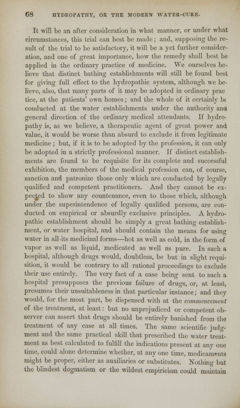 It will be an after consideration in what manner, or under what circumstances, this trial can best be made; and, supposing the re- sult of the trial to be satisfactory, it will be a yet further consider- ation, and one of great importance, how the remedy shall best be applied in the ordinary practice of medicine. We ourselves be- lieve that distinct bathing establishments will still be found best for giving full effect to the hydropathic system, although we be- lieve, also, that many parts of it may be adopted in ordinary prac tice, at the patients' own homes; and the whole of it certainly bt conducted at the water establishments under the authority and general direction of the ordinary medical attendants. If hydro- pathy is, as we believe, a therapeutic agent of great power and value, it would be worse than absurd to exclude it from legitimate medicine ; but, if it is to be adopted by the profession, it can only be adopted in a strictly professional manner. If distinct establish- ments are found to be requisite for its complete and successful exhibition, the members of the medical profession can, of course, sanction and patronize those only which are conducted by legally qualified and competent practitioners. And they cannot be ex- pected to show any countenance, even to those which, although under the superintendence of legally qualified persons, are con- ducted on empirical or absurdly exclusive principles. A hydro- pathic establishment should be simply a great bathing establish- ment, or water hospital, and should contain the means for using water in all its medicinal forms—hot as well as cold, in the form, of vapor as well as liquid, medicated as well as pure. In such a hospital, although drugs would, doubtless, be but in slight requi- sition, it would be contrary to all rational proceedings to exclude their use entirely. The very fact of a case being sent to such a hospital presupposes the previous failure of drugs, or, at least, presumes their unsuitableness in that particular instance; and they would, for the most part, be dispensed with at the commencement of the treatment, at least: but no unprejudiced or competent ob- server can assert that drugs should be entirely banished from the treatment of any case at all times. The same scientific judg- ment and the same practical skill that prescribed the water treat- ment as best calculated to fulfill the indications present at any one time, could alone determine whether, at any one time, medicaments might be proper, either as auxiliaries or substitutes. Nothing but the blindest dogmatism or the wildest empiricism could maintain