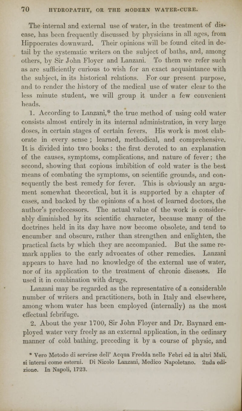 The internal and external use of water, in the treatment of dis- ease, has been frequently discussed by physicians in all ages, from Hippocrates downward. Their opinions will be found cited in de- tail by the systematic writers on the subject of baths, and, among others, by Sir John Floyer and Lanzani. To them avc refer such as are sufficiently curious to wish for an exact acquaintance with the subject, in its historical relations. For our present purpose, and to render the history of the medical use of water clear to the less minute student, we will group it under a few convenient heads. 1. According to Lanzani,* the true method of using cold water consists almost entirely in its internal administration, in very large doses, in certain stages of certain fevers. His work is most elab- orate in every sense ; learned, methodical, and comprehensive. It is divided into two books : the first devoted to an explanation of the causes, symptoms, complications, and nature of fever; the second, showing that copious imbibition of cold water is the best means of combating the symptoms, on scientific grounds, and con- sequently the best remedy for fever. This is obviously an argu- ment somewhat theoretical, but it is supported by a chapter of cases, and backed by the opinions of a host of learned doctors, the author's predecessors. The actual value of the work is consider- ably diminished by its scientific character, because many of the doctrines held in its day have now become obsolete, and tend to encumber and obscure, rather than strengthen and enlighten, the practical facts by which they are accompanied. But the same re- mark applies to the early advocates of other remedies. Lanzani appears to have had no knowledge of the external use of water, nor of its application to the treatment of chronic diseases. He used it in combination with drugs. Lanzani may be regarded as the representative of a considerable number of writers and practitioners, both in Italy and elsewhere, among whom water has been employed (internally) as the most effectual febrifuge. 2. About the year 1700, Sir John Floyer and Dr. Baynard em- ployed water very freely as an external application, in the ordinary manner of cold bathing, preceding it by a course of physic, and * Vero Metodo di servirse dell' Acqua Fredda nelle Febri ed in altri Mali, si interni come esterni. Di Nicolo Lanzani, Medico Napoletano. 2nda edi- zione. In Napoli, 1723.