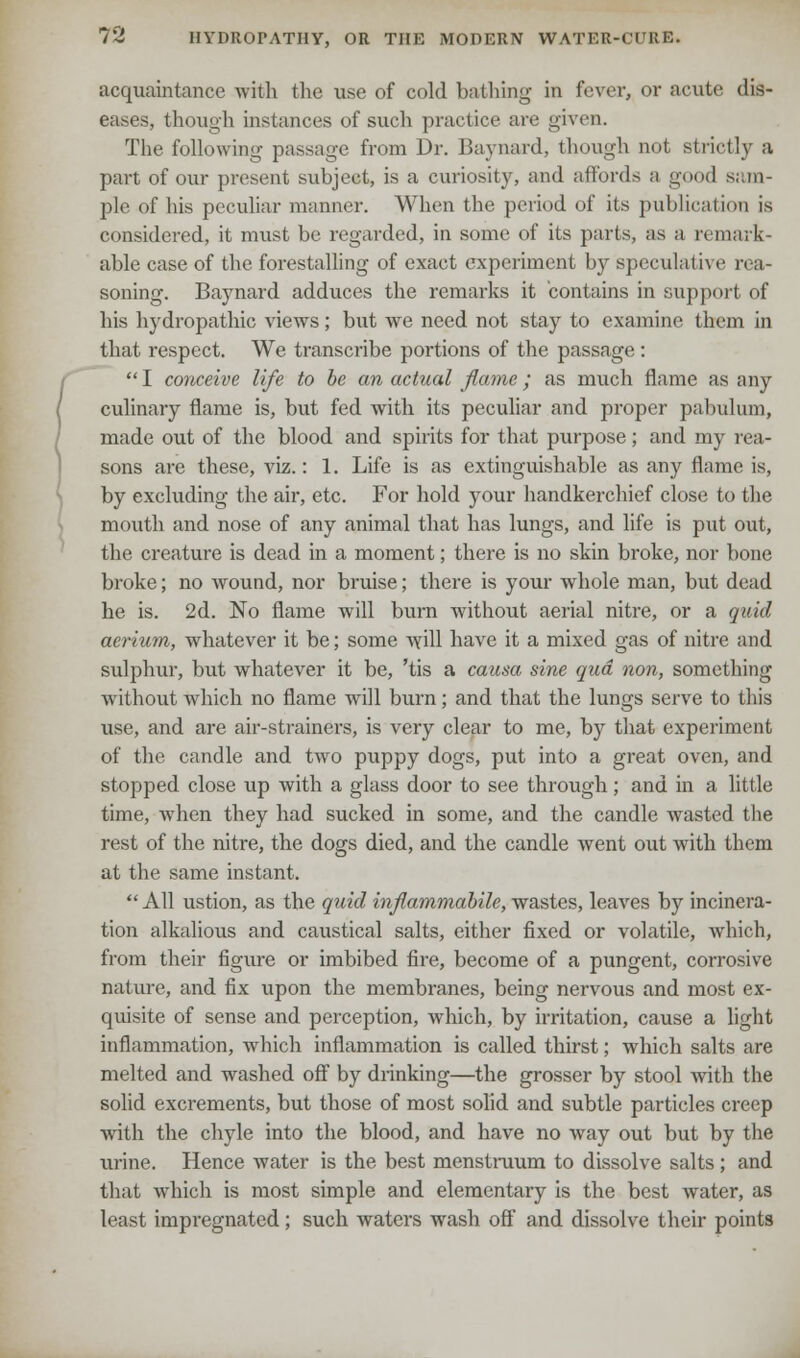 acquaintance with the use of cold bathing in fever, or acute dis- eases, though instances of such practice are given. The following passage from Dr. Baynard, though not strictly a part of our present subject, is a curiosity, and affords a good sun- pie of his peculiar manner. When the period of its publication is considered, it must be regarded, in some of its parts, as a remark- able case of the forestalling of exact experiment by speculative rea- soning. Baynard adduces the remarks it contains in support of his hydropathic views; but we need not stay to examine them in that respect. We transcribe portions of the passage :  I conceive life to be an actual flame; as much flame as any culinary flame is, but fed with its peculiar and proper pabulum, made out of the blood and spirits for that purpose; and my rea- sons are these, viz.: 1. Life is as extinguishable as any flame is, by excluding the air, etc. For hold your handkerchief close to the mouth and nose of any animal that has lungs, and life is put out, the creature is dead in a moment; there is no skin broke, nor bone broke; no wound, nor bruise; there is your whole man, but dead he is. 2d. No flame will burn without aerial nitre, or a quid aerium, whatever it be; some will have it a mixed gas of nitre and sulphur, but whatever it be, 'tis a causa sine qua non, something without which no flame will burn; and that the lungs serve to tin's use, and are air-strainers, is very clear to me, by that experiment of the candle and two puppy dogs, put into a great oven, and stopped close up with a glass door to see through ; and in a little time, when they had sucked in some, and the candle wasted the rest of the nitre, the dogs died, and the candle went out with them at the same instant. All ustion, as the quid infiammabile, wastes, leaves by incinera- tion alkalious and caustical salts, either fixed or volatile, which, from their figure or imbibed fire, become of a pungent, corrosive nature, and fix upon the membranes, being nervous and most ex- quisite of sense and perception, which, by irritation, cause a light inflammation, which inflammation is called thirst; which salts are melted and washed off by drinking—the grosser by stool with the solid excrements, but those of most solid and subtle particles creep with the chyle into the blood, and have no way out but by the urine. Hence water is the best menstruum to dissolve salts; and that which is most simple and elementary is the best water, as least impregnated ; such waters wash off and dissolve their points
