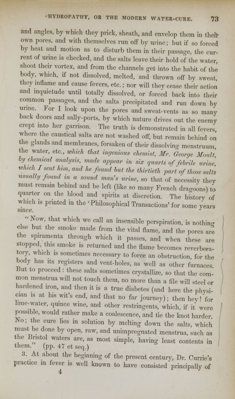 and angles, by which they prick, sheath, and envelop them in then- own pores, and with themselves run off by urine; but if so forced by heat and motion as to disturb them in their passage, the cur- rent of urine is checked, and the salts leave their hold of the water, shoot their vortex, and from the channels get into the habit of the body, which, if not dissolved, melted, and thrown off by sweat they inflame and cause fevers, etc.; nor will they cease their action and inquietude until totally dissolved, or forced back into their common passages, and the salts precipitated and run down by urine. For I look upon the pores and sweat-vents as so many back doors and sally-ports, by which nature drives out the enemy crept into her garrison. The truth is demonstrated in all fevers where the caustical salts are not washed off, but remain behind on the glands and membranes, forsaken of their dissolving menstruum, the water, etc., which that ingenious chemist, Mr. George Moult by chemical analysis, made appear in six quarts of febrile urine which I sent him, and he found but the thirtieth part of those salt's usually found in a sound man's urine, so that of necessity they must remain behind and be left (like so many French dragoons) to quarter on the blood and spirits at discretion. The history of which is printed in the 'Philosophical Transactions' for some years since. J Now, that which we call an insensible perspiration, is nothino- else but the smoke made from the vital flame, and the pores are the spiramenta through which it passes, and when these are stopped, this smoke is returned and the flame becomes reverbera- tory, which is sometimes necessary to force an obstruction, for the body has its registers and vent-holes, as well as other furnaces But to proceed: these salts sometimes crystallize, so that the com- mon menstrua will not touch them, no more than a file will steel or hardened iron, and then it is a true diabetes (and here the physi- cian is at his wit's end, and that no far journey); then hey I for hme-water, quince wine, and other restringents, which, if it were possible, would rather make a coalescence, and tie the knot harder No; the cure lies in solution by melting down the salts, which must be done by open, raw, and unimpregnated menstrua, such as the Bristol waters are, as most simple, having least contents in them. (pp. 47 et seq.) 3. At about the beginning of the present century, Dr. Currie's practice m fever is well known to have consisted principally of