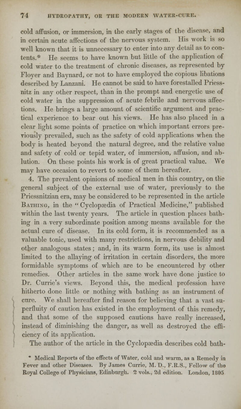 cold affusion, or immersion, in the early stages of the disease, and in certain acute affections of the nervous system. His work is so well known that it is unnecessary to enter into any detail as to con- tents.* He seems to have known but little of the application of cold water to the treatment of chronic diseases, as represented by Floyer and Baynard, or not to have employed the copious libations described by Lanzani. He cannot be said to have forestalled Priess- nitz in any other respect, than in the prompt and energetic use of cold water in the suppression of acute febrile and nervous affec- tions. He brings a large amount of scientific argument and prac- tical experience to bear out his views. He has also placed in a clear light some points of practice on which important errors pre- viously prevailed, such as the safety of cold applications when the body is heated beyond the natural degree, and the relative value and safety of cold or tepid water, of immersion, affusion, and ab- lution. On these points his work is of great practical value. We may have occasion to revert to some of them hereafter. 4. The prevalent opinions of medical men in this country, on the general subject of the external use of water, previously to the Priessnitzian era, may be considered to be represented in the article Bathing, in the  Cyclopaedia of Practical Medicine, published within the last twenty years. The article in question places bath- ing in a very subordinate position among means available for the actual cure of disease. In its cold form, it is recommended as a valuable tonic, used with many restrictions, in nervous debility and other analogous states; and, in its warm form, its use is almost limited to the allaying of irritation in certain disorders, the more formidable symptoms of which are to be encountered by other remedies. Other articles in the same work have done justice to Dr. Currie's views. Beyond this, the medical profession have hitherto done little or nothing with bathing as an instrument of cure. We shall hereafter find reason for believing that a vast su- perfluity of caution has existed in the employment of this remedy, and that some of the supposed cautions have really increased, instead of diminishing the danger, as well as destroyed the effi- ciency of its application. The author of the article in the Cyclopaedia describes cold bath- * Medical Reports of the effects of Water, cold and warm, as a Remedy in Fever and other Diseases. By James Currie, M. D., F.R.S., Fellow of the Royal College of Physicians, Edinburgh. 2 vols., 2d edition. London, 1805