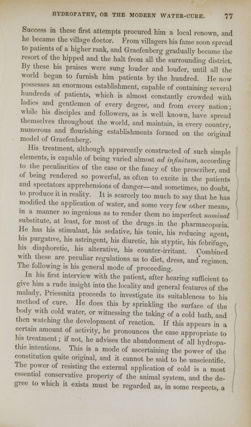Success in these first attempts procured him a local renown, and he became the village doctor. From villagers his fame soon spread to patients of a higher rank, and Graefenberg gradually became the resort of the hipped and the halt from all the surrounding district. By these his praises were sung louder and louder, until all the world began to furnish him patients by the hundred. He now possesses an enormous establishment, capable of containing several hundreds of patients, which is almost constantly crowded with ladies and gentlemen of every degree, and from every nation; while his disciples and followers, as is well known, have spread themselves throughout the world, and maintain, in every country, numerous and flourishing establishments formed on the original model of Graefenberg. ° His treatment, although apparently constructed of such simple elements, is capable of being varied almost ad infinitum, according to the peculiarities of the case or the fancy of the prescriber, and of being rendered so powerful, as often to excite in the patients and spectators apprehensions of danger—and sometimes, no doubt to produce it in reality. It is scarcely too much to say that he has modified the application of water, and some very few other means, ( in a manner so ingenious as to render them no imperfect nominal substitute, at least, for most of the drugs in the pharmacopoeia He has his stimulant, his sedative, his tonic, his reducing ao-ent his purgative, his astringent, his diuretic, his styptic, his febrifuge his diaphoretic, his alterative, his counter-irritant. Combined with these are peculiar regulations as to diet, dress, and'reoimen The following is his general mode of proceeding. In his first interview with the patient, after hearing sufficient to give him a rude insight into the locality and general features of the malady, Pnessnitz proceeds to investigate its suitableness to his method of cure. He does this by sprinkling the surface of the f body with cold water, or witnessing the taking of a cold bath, and \ then watching the development of reaction. If this appears in a certain amount of activity, he pronounces the case appropriate to his treatment; if not, he advises the abandonment of all hydropa- thic intentions. This is a mode of ascertaining the power of the constitution quite original, and it cannot be said to be unscientific. Ihe power of resisting the external application of cold is a most essential conservative property of the animal system, and the de- gree to which it exists must be regarded as, in some respects, a