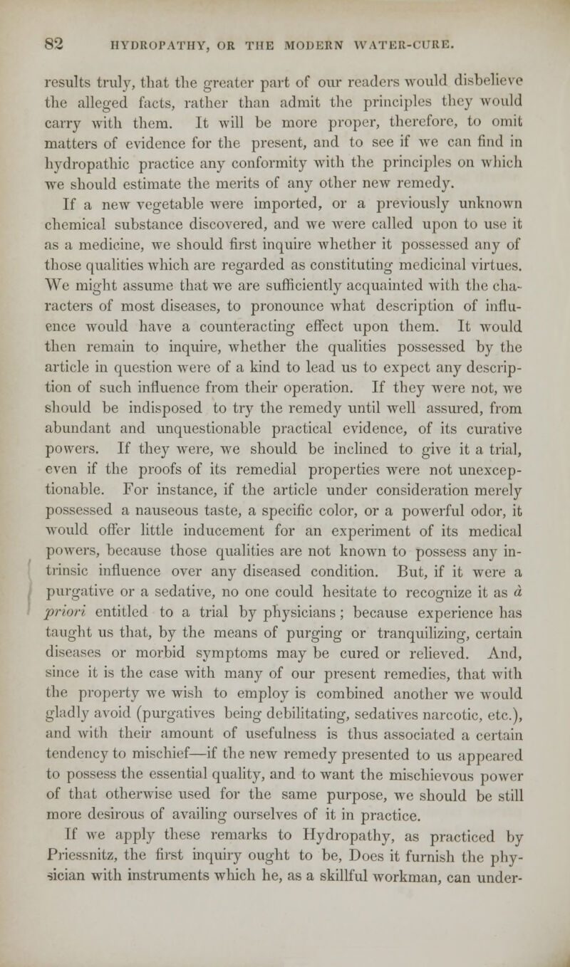results truly, that the greater part of our readers would disbelieve the alleged facts, rather than admit the principles they would carry with them. It will be more proper, therefore, to omit matters of evidence for the present, and to see if we can find in hydropathic practice any conformity with the principles on winch we should estimate the merits of any other new remedy. If a new vegetable were imported, or a previously unknown chemical substance discovered, and we were called upon to use it, as a medicine, we should first inquire whether it possessed any of those qualities which are regarded as constituting medicinal virtues. We might assume that we are sufficiently acquainted with the cha- racters of most diseases, to pronounce what description of influ- ence Avould have a counteracting effect upon them. It would then remain to inquire, whether the qualities possessed by the article in question were of a kind to lead us to expect any descrip- tion of such influence from their operation. If they were not, we should be indisposed to try the remedy until well assured, from abundant and unquestionable practical evidence, of its curative powers. If they were, we should be inclined to give it a trial, even if the proofs of its remedial properties were not unexcep- tionable. For instance, if the article under consideration merely possessed a nauseous taste, a specific color, or a powerful odor, it would offer little inducement for an experiment of its medical powers, because those qualities are not known to possess any in- trinsic influence over any diseased condition. But, if it were a purgative or a sedative, no one could hesitate to recognize it as a priori entitled to a trial by physicians; because experience has taught us that, by the means of purging or tranquilizing, certain diseases or morbid symptoms may be cured or relieved. And, since it is the case with many of our present remedies, that with the property we wish to employ is combined another Ave would gladly avoid (purgatives being debilitating, sedatives narcotic, etc.), and with their amount of usefulness is thus associated a certain tendency to mischief—if the new remedy presented to us appeared to possess the essential quality, and to want the mischievous power of that otherwise used for the same purpose, we should be still more desirous of availing ourselves of it in practice. Tf we apply these remarks to Hydropathy, as practiced by 1'iiessnitz, the first inquiry ought to be, Does it furnish the phy- sician with instruments which he, as a skillful workman, can under-