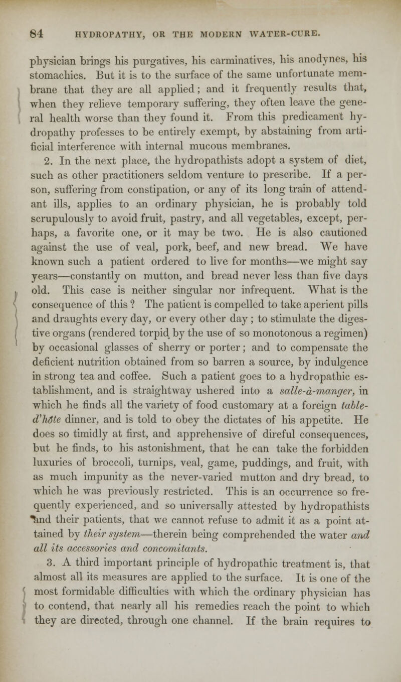 physician brings his purgatives, his carminatives, his anodynes, his stomachics. But it is to the surface of the same unfortunate mem- brane that they are all applied; and it frequently results that, I when they relieve temporary suffering, they often leave the gene- ral health worse than they found it. From this predicament hy- dropathy professes to be entirely exempt, by abstaining from arti- ficial interference with internal mucous membranes. 2. In the next place, the hydropathists adopt a system of diet, such as other practitioners seldom venture to prescribe. If a per- son, suffering from constipation, or any of its long train of attend- ant ills, applies to an ordinary physician, he is probably told scrupulously to avoid fruit, pastry, and all vegetables, except, per- haps, a favorite one, or it may be two. He is also cautioned against the use of veal, pork, beef, and new bread. We have known such a patient ordered to live for months—we might say years—constantly on mutton, and bread never less than five days old. This case is neither singular nor infrequent. What is the consequence of this ? The patient is compelled to take aperient pills and draughts every day, or every other day ; to stimulate the diges- tive organs (rendered torpid, by the use of so monotonous a regimen) by occasional glasses of sherry or porter; and to compensate the deficient nutrition obtained from so barren a source, by indulgence in strong tea and coffee. Such a patient goes to a hydropathic es- tablishment, and is straightway ushered into a salle-d-mangcr, in which he finds all the variety of food customary at a foreign table- d'hdte dinner, and is told to obey the dictates of his appetite. He does so timidly at first, and apprehensive of direful consequences, but he finds, to his astonishment, that he can take the forbidden luxuries of broccoli, turnips, veal, game, puddings, and fruit, with as much impunity as the never-varied mutton and dry bread, to which he was previously restricted. This is an occurrence so fre- quently experienced, and so universally attested by hydropathists and their patients, that we cannot refuse to admit it as a point at- tained by their system—therein being comprehended the water and all its accessories and concomitants. 3. A third important principle of hydropathic treatment is, that almost all its measures are applied to the surface. It is one of the j most formidable difficulties with which the ordinary physician has ■' to contend, that nearly all his remedies reach the point to which i they are directed, through one channel. If the brain requires to