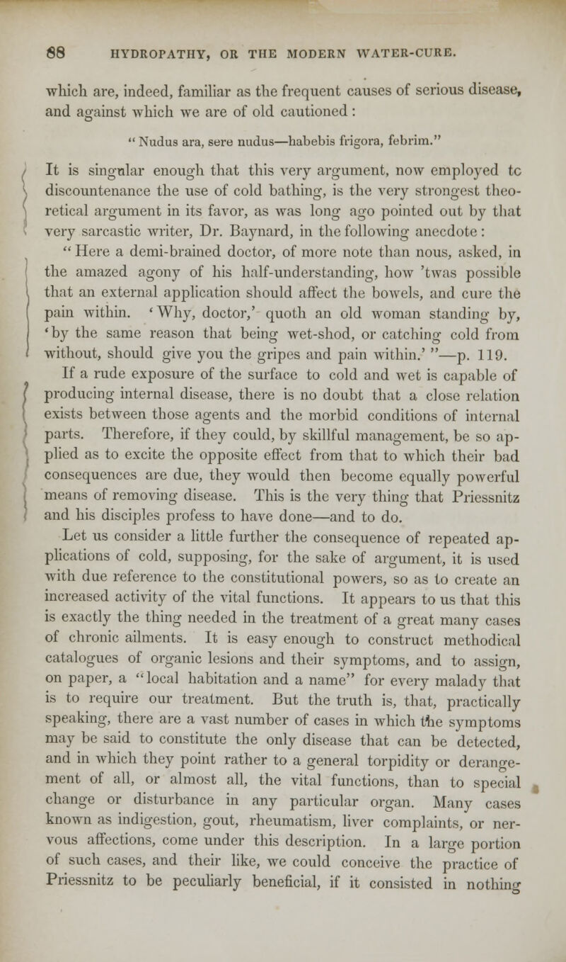 which are, indeed, familiar as the frequent causes of serious disease, and against which we are of old cautioned :  Nudus ara, sere nudus—habebis frigora, febrim. It is singular enough that this very argument, now employed tc discountenance the use of cold bathing, is the very strongest theo- retical argument in its favor, as was long ago pointed out by that very sarcastic writer, Dr. Baynard, in the following anecdote:  Here a demi-brained doctor, of more note than nous, asked, in the amazed agony of his half-understanding, how 'twas possible that an external application should affect the bowels, and cure the pain within. 'Why, doctor,' quoth an old woman standing by, 'by the same reason that being wet-shod, or catching cold from without, should give you the gripes and pain within.' —p. 119. If a rude exposure of the surface to cold and wet is capable of producing internal disease, there is no doubt that a close relation exists between those agents and the morbid conditions of internal parts. Therefore, if they could, by skillful management, be so ap- plied as to excite the opposite effect from that to which their bad consequences are due, they would then become equally powerful means of removing disease. This is the very thing that Priessnitz and his disciples profess to have done—and to do. Let us consider a little further the consequence of repeated ap- plications of cold, supposing, for the sake of argument, it is used with due reference to the constitutional powers, so as to create an increased activity of the vital functions. It appears to us that this is exactly the thing needed in the treatment of a great many cases of chronic ailments. It is easy enough to construct methodical catalogues of organic lesions and their symptoms, and to assign, on paper, a local habitation and a name for every malady that is to require our treatment. But the truth is, that, practically speaking, there are a vast number of cases in which the symptoms may be said to constitute the only disease that can be detected, and in which they point rather to a general torpidity or derange- ment of all, or almost all, the vital functions, than to special change or disturbance in any particular organ. Many cases known as indigestion, gout, rheumatism, liver complaints, or ner- vous affections, come under this description. In a large portion of such cases, and their like, we could conceive the practice of Priessnitz to be peculiarly beneficial, if it consisted in nothing