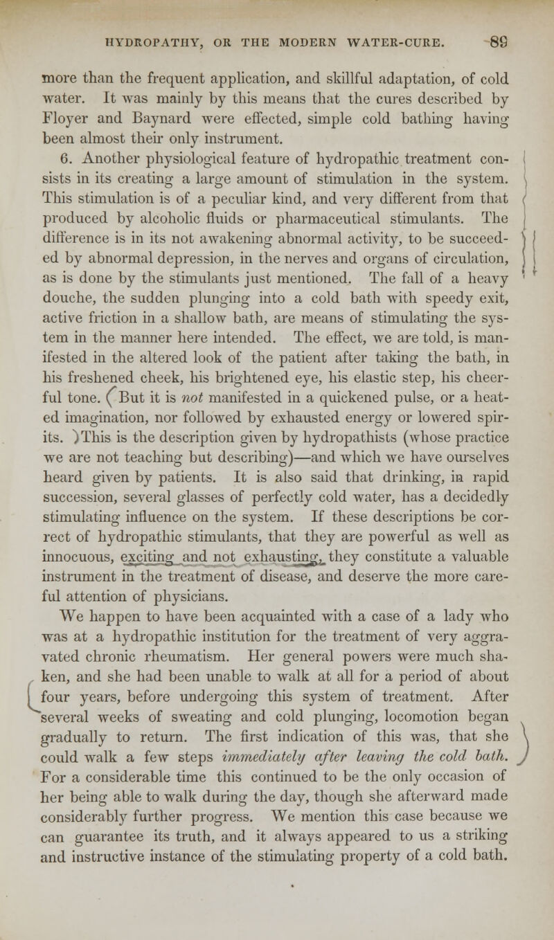 more than the frequent application, and skillful adaptation, of cold water. It was mainly by this means that the cures described by Floyer and Baynard were effected, simple cold bathing having been almost then only instrument. 6. Another physiological feature of hydropathic treatment con- sists in its creating a large amount of stimulation in the system. This stimulation is of a peculiar kind, and very different from that produced by alcoholic fluids or pharmaceutical stimulants. The difference is in its not awakening abnormal activity, to be succeed- ed by abnormal depression, in the nerves and organs of circulation, as is done by the stimulants just mentioned. The fall of a heavy douche, the sudden plunging into a cold bath with speedy exit, active friction in a shallow bath, are means of stimulating the sys- tem in the manner here intended. The effect, we are told, is man- ifested in the altered look of the patient after taking the bath, in his freshened cheek, his brightened eye, his elastic step, his cheer- ful tone. (But it is not manifested in a quickened pulse, or a heat- ed imagination, nor followed by exhausted energy or lowered spir- its. )This is the description given by hydropathists (whose practice we are not teaching but describing)—and which we have ourselves heard given by patients. It is also said that drinking, in rapid succession, several glasses of perfectly cold water, has a decidedly stimulating influence on the system. If these descriptions be cor- rect of hydropathic stimulants, that they are powerful as well as innocuous, exciting and not exhausting, they constitute a valuable instrument in the treatment of disease, and deserve the more care- ful attention of physicians. We happen to have been acquainted with a case of a lady who was at a hydropathic institution for the treatment of very aggra- vated chronic rheumatism. Her general powers were much sha- - ken, and she had been unable to walk at all for a period of about I four years, before undergoing this system of treatment. After several weeks of sweating and cold plunging, locomotion began gradually to return. The first indication of this was, that she could walk a few steps immediately after leaving the cold bath. For a considerable time this continued to be the only occasion of her being able to walk during the day, though she afterward made considerably further progress. We mention this case because we can guarantee its truth, and it always appeared to us a striking and instructive instance of the stimulating property of a cold bath.