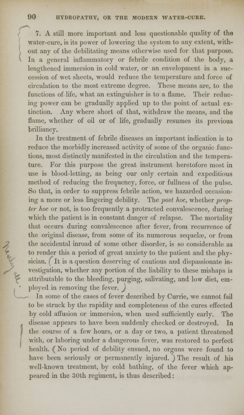 7. A still more important and less questionable quality of the water-cure, is its power of lowering the system to any extent, with- out any of the debilitating means otherwise used for that purpose. In a general inflammatory or febrile condition of the body, a lengthened immersion in cold water, or an envelopment in a suc- cession of wet sheets, would reduce the temperature and force of circulation to the most extreme degree. These means are, to the functions of- life, what an extinguisher is to a flame. Their reduc- ing power can be gradually applied up to the point of actual ex- tinction. Any where short of that, withdraw the means, and the flame, whether of oil or of life, gradually resumes its previous brilliancy. In the treatment of febrile diseases an important indication is to reduce the morbidly increased activity of some of the organic func- tions, most distinctly manifested in the circulation and the tempera- ture. For this purpose the great instrument heretofore most in use is blood-letting, as being our only certain and expeditious method of reducing the frequency, force, or fullness of the pulse. So that, in order to suppress febrile action, we hazarded occasion- ing a more or less lingering debility. The post hoc, whether prop- ter hoc or not, is too frequently a protracted convalescence, during which the patient is in constant danger of relapse. The mortality that occurs during convalescence after fever, from recurrence of the original disease, from some of its numerous sequelae, or from the accidental inroad of some other disorder, is so considerable as to render this a period of great anxiety to the patient and the phy- sician. ( It is a question deserving of cautious and dispassionate in- vestigation, whether any portion of the liability to these mishaps is attributable to the bleeding, purging, salivating, and low diet, em- ployed in removing the fever. J In some of the cases of fever described by Currie, we cannot fail to be struck by the rapidity and completeness of the cures effected by cold affusion or immersion, when used sufficiently early. The disease appears to have been suddenly checked or destroyed. In the course of a few hours, or a day or two, a patient threatened with, or laboring under a dangerous fever, was restored to perfect health. (No period of debility ensued, no organs were found to have been seriously or permanently injured. ) The result of his well-known treatment, by cold bathing, of the fever which ap- peared in the 30th regiment, is thus described:
