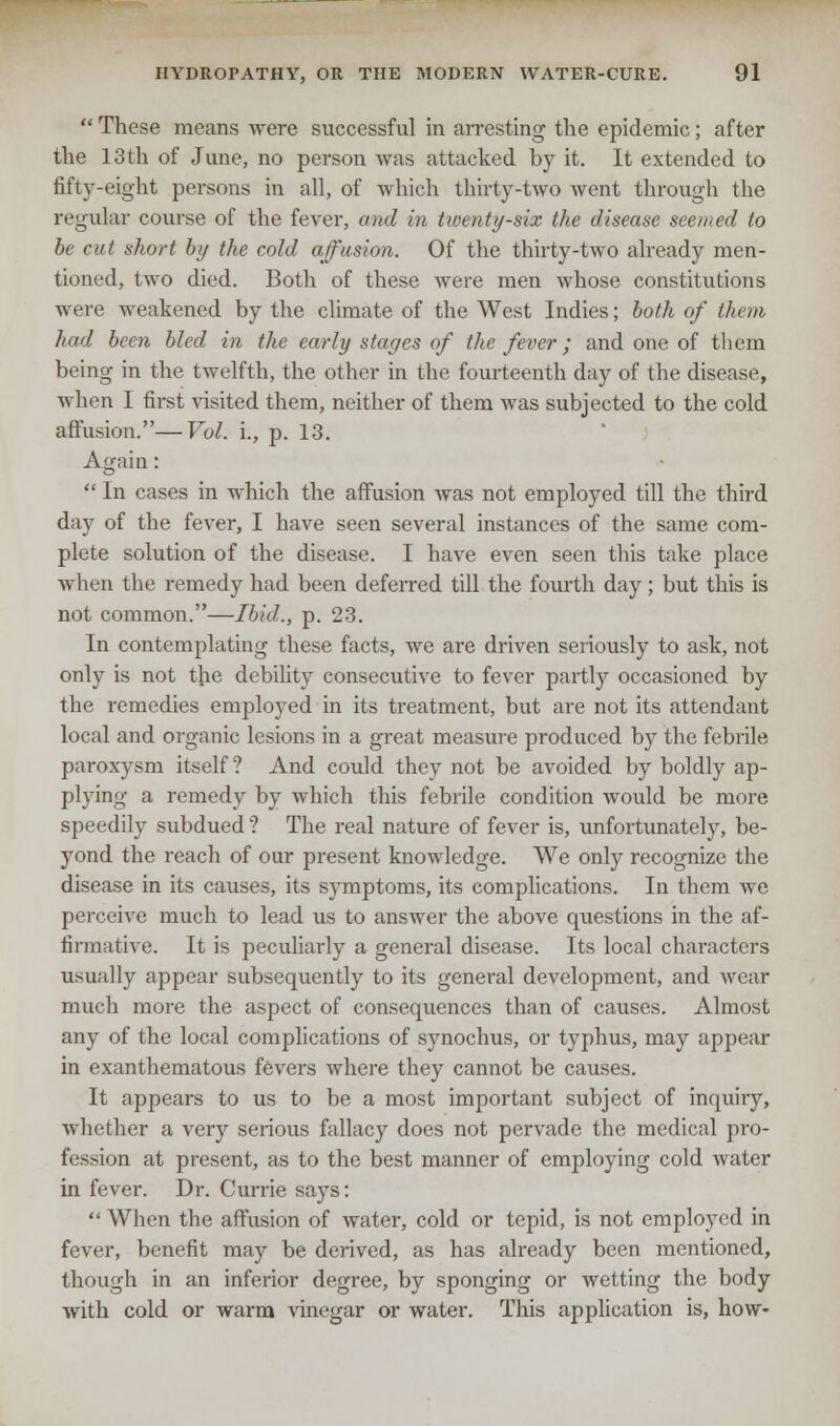  These means were successful in arresting the epidemic; after the 13th of June, no person was attacked by it. It extended to fifty-eight persons in all, of which thirty-two went through the regular course of the fever, and in tiventy-six the disease seemed to be cut short by the cold affusion. Of the thirty-two already men- tioned, two died. Both of these were men whose constitutions were weakened by the climate of the West Indies; both of them In id been bled in the early stages of the fever; and one of them being in the twelfth, the other in the fourteenth day of the disease, when I first visited them, neither of them was subjected to the cold affusion.—Vol. i., p. 13. Again:  In cases in which the affusion was not employed till the third day of the fever, I have seen several instances of the same com- plete solution of the disease. I have even seen this take place when the remedy had been deferred till the fourth day; but this is not common.—Ibid., p. 23. In contemplating these facts, we are driven seriously to ask, not only is not the debility consecutive to fever partly occasioned by the remedies employed in its treatment, but are not its attendant local and organic lesions in a great measure produced by the febrile paroxysm itself? And could they not be avoided by boldly ap- plying a remedy by which this febrile condition would be more speedily subdued ? The real nature of fever is, unfoi-tunately, be- yond the reach of our present knowledge. We only recognize the disease in its causes, its symptoms, its complications. In them we perceive much to lead us to answer the above questions in the af- firmative. It is peculiarly a general disease. Its local characters usually appear subsequently to its general development, and wear much more the aspect of consequences than of causes. Almost any of the local complications of synochus, or typhus, may appear in exanthematous fevers where they cannot be causes. It appears to us to be a most important subject of inquiry, whether a very serious fallacy does not pervade the medical pro- fession at present, as to the best manner of employing cold water in fever. Dr. Currie says:  When the affusion of water, cold or tepid, is not employed in fever, benefit may be derived, as has already been mentioned, though in an inferior degree, by sponging or wetting the body with cold or warm vinegar or water. This application is, how-