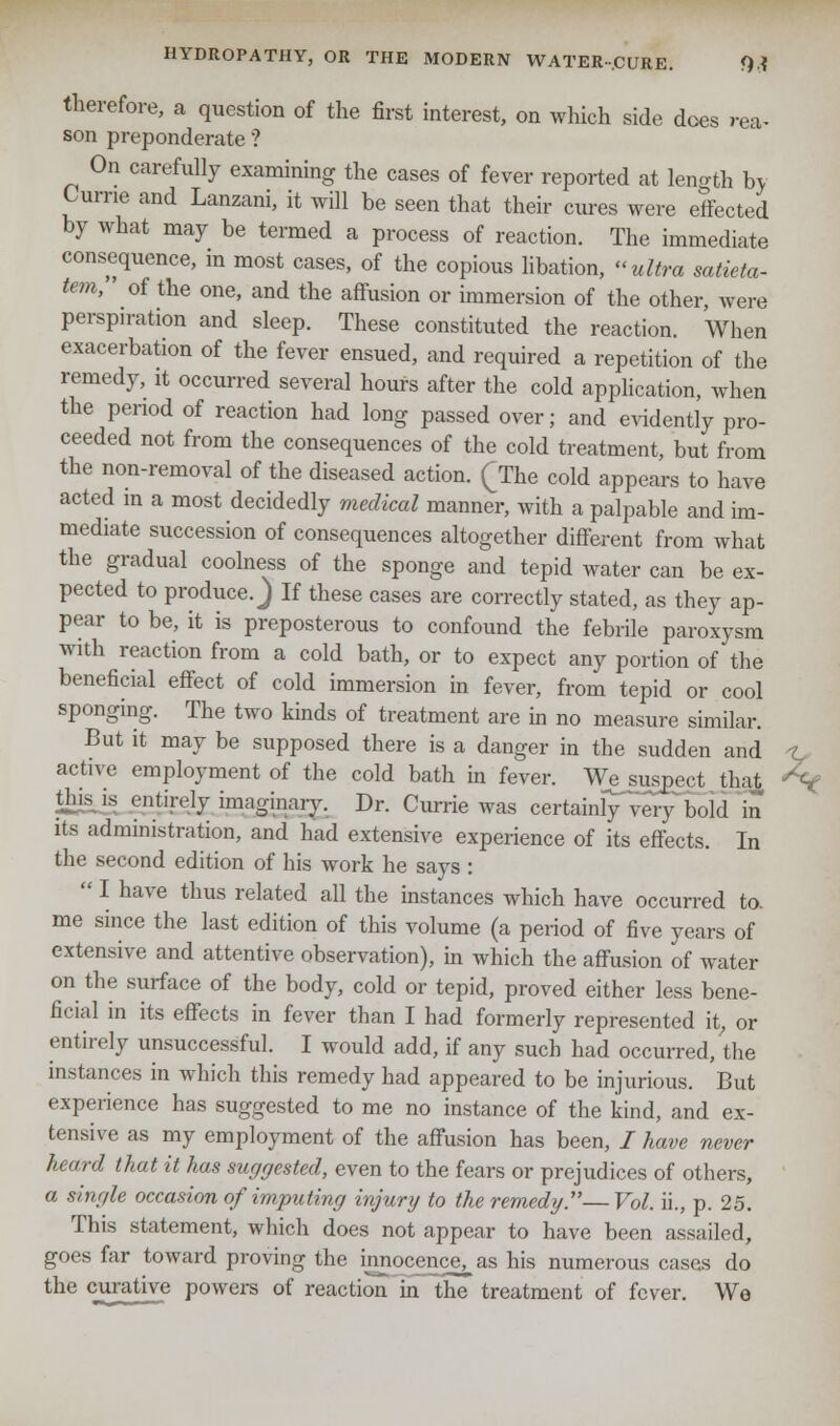 therefore, a question of the first interest, on which side does rea- son preponderate ? On carefully examining the cases of fever reported at length by Curne and Lanzani, it will be seen that their cures were effected by what may be termed a process of reaction. The immediate consequence, m most cases, of the copious libation, ultra satieta- tem, ' of the one, and the affusion or immersion of the other, were perspiration and sleep. These constituted the reaction. When exacerbation of the fever ensued, and required a repetition of the remedy, it occurred several hours after the cold application, when the period of reaction had long passed over; and evidently pro- ceeded not from the consequences of the cold treatment, but from the non-removal of the diseased action. (The cold appears to have acted m a most decidedly medical manner, with a palpable and im- mediate succession of consequences altogether different from what the gradual coolness of the sponge and tepid water can be ex- pected to produce. J If these cases are correctly stated, as they ap- pear to be, it is preposterous to confound the febrile paroxysm with reaction from a cold bath, or to expect any portion of the beneficial effect of cold immersion in fever, from tepid or cool sponging. The two kinds of treatment are in no measure similar. But it may be supposed there is a danger in the sudden and active employment of the cold bath in fever. We_suspect that %< this is entirely imaginary. Dr. Currie was certainly'very bold in its administration, and had extensive experience of its effects. In the second edition of his work he says :  I have thus related all the instances which have occurred to. me since the last edition of this volume (a period of five years of extensive and attentive observation), in which the affusion of water on the surface of the body, cold or tepid, proved either less bene- ficial in its effects in fever than I had formerly represented it, or entirely unsuccessful. I would add, if any such had occurred, the instances in which this remedy had appeared to be injurious. But experience has suggested to me no instance of the kind, and ex- tensive as my employment of the affusion has been, / have never heard that it has suggested, even to the fears or prejudices of others, a single occasion of imputing injury to the remedy.—Vol. ii., p. 25. This statement, which does not appear to have been assailed, goes far toward proving the innocence^as his numerous cases do the curative powers of reaction in the treatment of fever. Wo