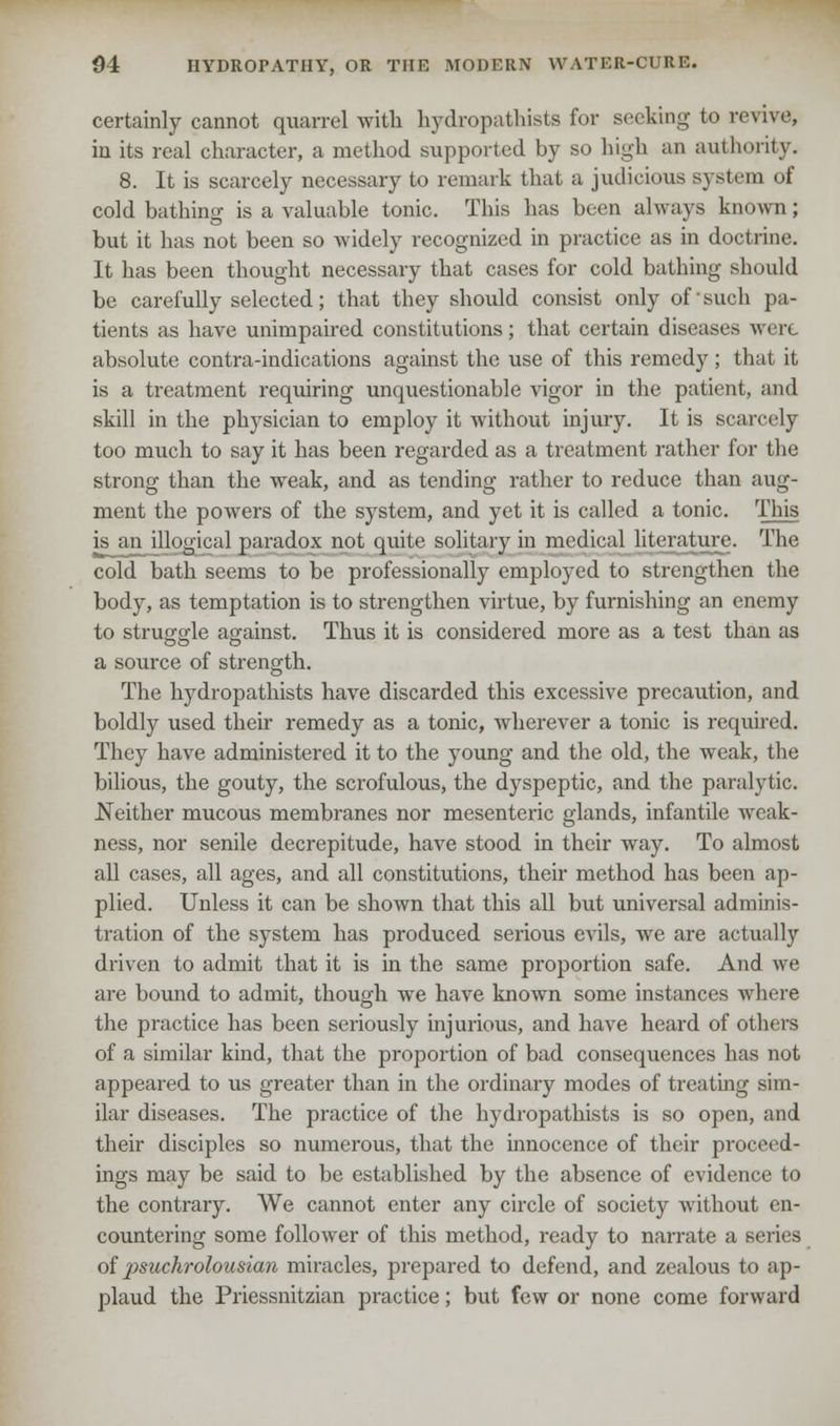certainly cannot quarrel with hydropathists for seeking to revive, in its real character, a method supported by so high an authority. 8. It is scarcely necessary to remark that a judicious system of cold bathing is a valuable tonic. This has been always known; but it has not been so widely recognized in practice as in doctrine. It has been thought necessary that cases for cold bathing should be carefully selected; that they should consist only of'such pa- tients as have unimpaired constitutions; that certain diseases wen absolute contra-indications against the use of this remedy; that it is a treatment requiring unquestionable vigor in the patient, and skill in the physician to employ it without injury. It is scarcely too much to say it has been regarded as a treatment rather for the strong than the weak, and as tending rather to reduce than aug- ment the powers of the system, and yet it is called a tonic. This is an illogical paradox not quite solitary in medical literature. The cold bath seems to be professionally employed to strengthen the body, as temptation is to strengthen virtue, by furnishing an enemy to struggle against. Thus it is considered more as a test than as a source of strength. The hydropathists have discarded this excessive precaution, and boldly used their remedy as a tonic, wherever a tonic is required. They have administered it to the young and the old, the weak, the bilious, the gouty, the scrofulous, the dyspeptic, and the paralytic. Neither mucous membranes nor mesenteric glands, infantile weak- ness, nor senile decrepitude, have stood in their way. To almost all cases, all ages, and all constitutions, their method has been ap- plied. Unless it can be shown that this all but universal adminis- tration of the system has produced serious evils, we are actually driven to admit that it is in the same proportion safe. And we are bound to admit, though we have known some instances where the practice has been seriously injurious, and have heard of others of a similar kind, that the proportion of bad consequences has not appeared to us greater than in the ordinary modes of treating sim- ilar diseases. The practice of the hydropathists is so open, and their disciples so numerous, that the innocence of their proceed- ings may be said to be established by the absence of evidence to the contrary. We cannot enter any circle of society without en- countering some follower of this method, ready to narrate a series of psuchrolousian miracles, prepared to defend, and zealous to ap- plaud the Priessnitzian practice; but few or none come forward