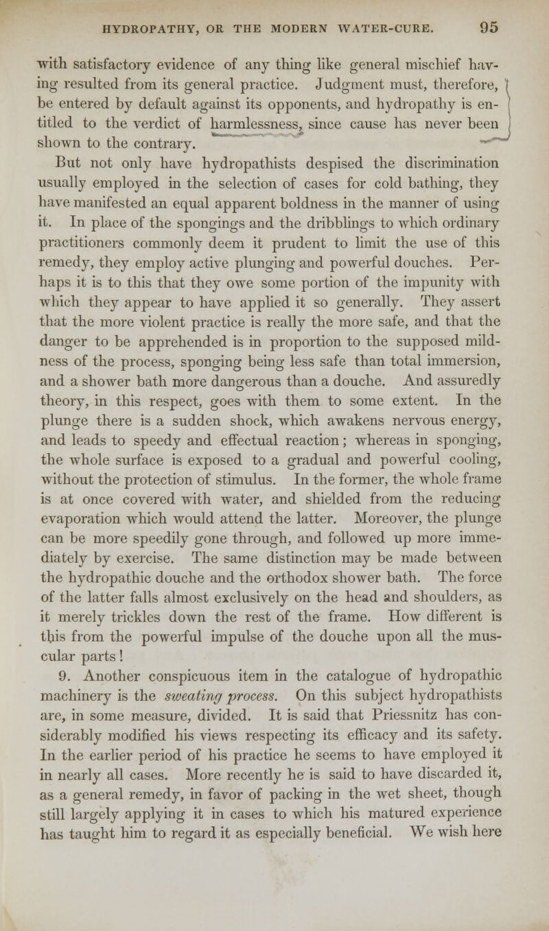 with satisfactory evidence of any thing like general mischief hav- ing resulted from its general practice. Judgment must, therefore, ) be entered by default against its opponents, and hydropathy is en- j titled to the verdict of harmlessness, since cause has never been shown to the contrary. -■ But not only have hydropathists despised the discrimination usually employed in the selection of cases for cold bathing, they have manifested an equal apparent boldness in the manner of using it. In place of the spongings and the dribblings to which ordinary practitioners commonly deem it prudent to limit the use of this remedy, they employ active plunging and powerful douches. Per- haps it is to this that they owe some portion of the impunity with which they appear to have applied it so generally. They assert that the more violent practice is really the more safe, and that the clanger to be apprehended is in proportion to the supposed mild- ness of the process, sponging being less safe than total immersion, and a shower bath more dangerous than a douche. And assuredly theory, in this respect, goes with them to some extent. In the plunge there is a sudden shock, which awakens nervous energy, and leads to speedy and effectual reaction; whereas in sponging, the whole surface is exposed to a gradual and powerful cooling, without the protection of stimulus. In the former, the whole frame is at once covered with water, and shielded from the reducing evaporation which would attend the latter. Moreover, the plunge can be more speedily gone through, and followed up more imme- diately by exercise. The same distinction may be made between the hydropathic douche and the orthodox shower bath. The force of the latter falls almost exclusively on the head and shoulders, as it merely trickles down the rest of the frame. How different is this from the powerful impulse of the douche upon all the mus- cular parts! 9. Another conspicuous item in the catalogue of hydropathic machinery is the sweating process. On this subject hydropathists are, in some measure, divided. It is said that Priessnitz has con- siderably modified his -views respecting its efficacy and its safety. In the earlier period of his practice he seems to have employed it in nearly all cases. More recently he is said to have discarded it, as a general remedy, in favor of packing in the wet sheet, though still largely applying it in cases to which his matured experience has taught him to regard it as especially beneficial. We wish here