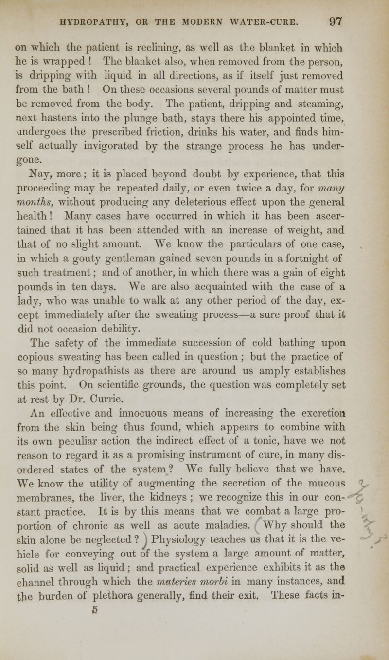 on which the patient is reclining, as well as the blanket in which he is wrapped ! The blanket also, when removed from the person, is dripping with liquid in all directions, as if itself just removed from the bath ! On these occasions several pounds of matter must be removed from the body. The patient, dripping and steaming, next hastens into the plunge bath, stays there his appointed time, undergoes the prescribed friction, drinks his water, and finds him- self actually invigorated by the strange process he has under- gone. Nay, more; it is placed beyond doubt by experience, that this proceeding may be repeated daily, or even twice a day, for many months, without producing any deleterious effect upon the general health! Many cases have occurred in which it has been ascer- tained that it has been attended with an increase of weight, and that of no slight amount. We know the particulars of one case, in which a gouty gentleman gained seven pounds in a fortnight of such treatment; and of another, in which there was a gain of eight pounds in ten days. We are also acquainted with the case of a lady, who was unable to walk at any other period of the day, ex- cept immediately after the sweating process—a sure proof that it did not occasion debility. The safety of the immediate succession of cold bathing upon copious sweating has been called in question; but the practice of so many hydropathists as there are around us amply establishes this point. On scientific grounds, the question was completely set at rest by Dr. Currie. An effective and innocuous means of increasing the excretion from the skin being thus found, which appears to combine with its own peculiar action the indirect effect of a tonic, have we not reason to regard it as a promising instrument of cure, in many dis- ordered states of the system ? We fully believe that we have. We know the utility of augmenting the secretion of the mucous <L, membranes, the liver, the kidneys ; we recognize this in our con-- ': stant practice. It is by this means that we combat a large pro- portion of chronic as well as acute maladies. ( Why should the skin alone be neglected ? J Physiology teaches us that it is the ve- hicle for conveying out of the system a large amount of matter, solid as well as liquid; and practical experience exhibits it as the channel through which the materies morbi in many instances, and the burden of plethora generally, find their exit. These facts in- 5