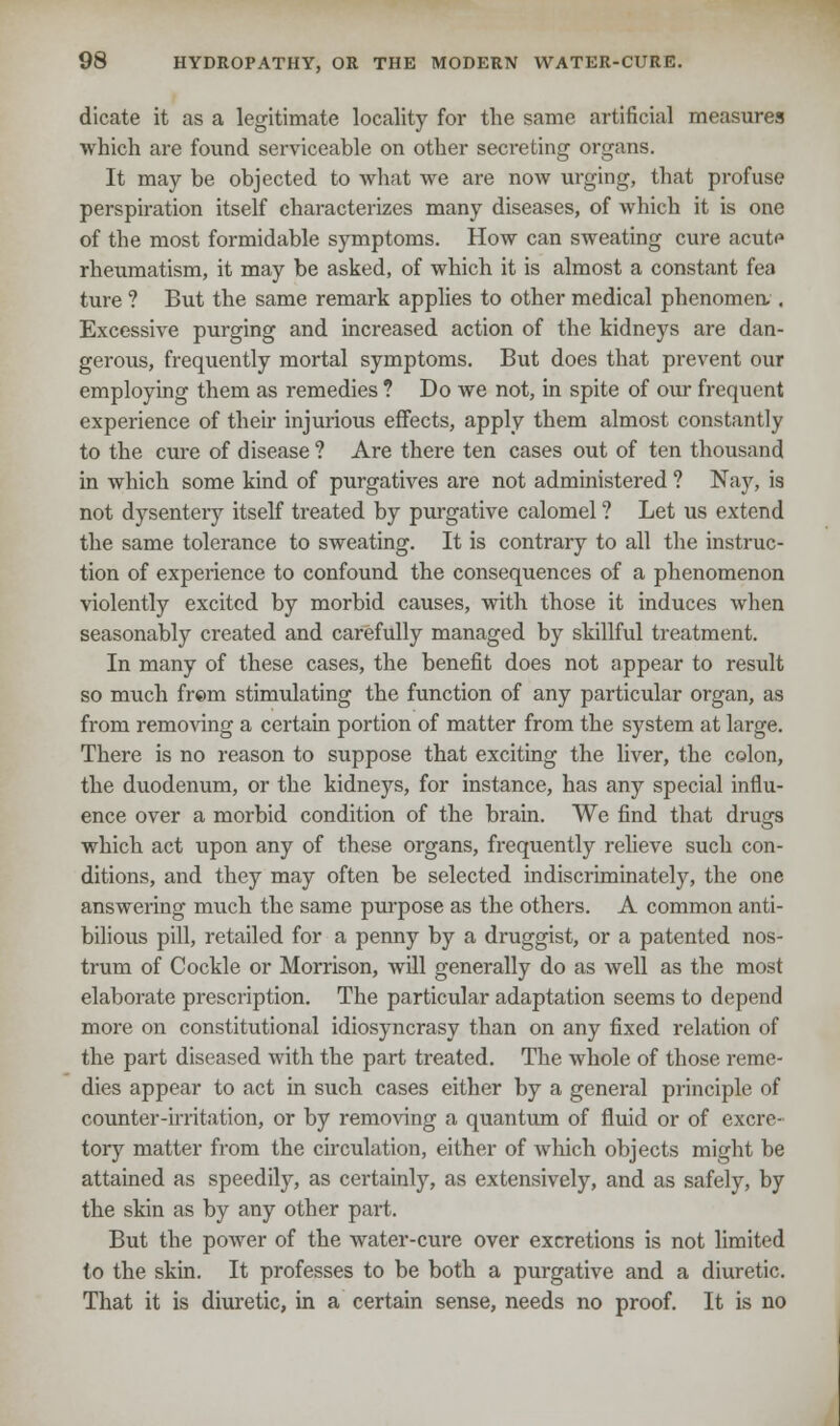 dicate it as a legitimate locality for the same artificial measures which are found serviceable on other secreting organs. It may be objected to what we are now urging, that profuse perspiration itself characterizes many diseases, of which it is one of the most formidable symptoms. How can sweating cure acute rheumatism, it may be asked, of which it is almost a constant fea ture ? But the same remark applies to other medical phenomea . Excessive purging and increased action of the kidneys are dan- gerous, frequently mortal symptoms. But does that prevent our employing them as remedies ? Do we not, in spite of our frequent experience of their injurious effects, apply them almost constantly to the cure of disease ? Are there ten cases out of ten thousand in which some kind of purgatives are not administered ? Nay, is not dysentery itself treated by purgative calomel ? Let us extend the same tolerance to sweating. It is contrary to all the instruc- tion of experience to confound the consequences of a phenomenon violently excited by morbid causes, with those it induces when seasonably created and carefully managed by skillful treatment. In many of these cases, the benefit does not appear to result so much fr©m stimulating the function of any particular organ, as from removing a certain portion of matter from the system at large. There is no reason to suppose that exciting the liver, the colon, the duodenum, or the kidneys, for instance, has any special influ- ence over a morbid condition of the brain. We find that drugs which act upon any of these organs, frequently relieve such con- ditions, and they may often be selected indiscriminately, the one answering much the same purpose as the others. A common anti- bilious pill, retailed for a penny by a druggist, or a patented nos- trum of Cockle or Morrison, will generally do as well as the most elaborate prescription. The particular adaptation seems to depend more on constitutional idiosyncrasy than on any fixed relation of the part diseased with the part treated. The whole of those reme- dies appear to act in such cases either by a general principle of counter-irritation, or by removing a quantum of fluid or of excre- tory matter from the circulation, either of which objects might be attained as speedily, as certainly, as extensively, and as safely, by the skin as by any other part. But the power of the water-cure over excretions is not limited to the skin. It professes to be both a purgative and a diuretic. That it is diuretic, in a certain sense, needs no proof. It is no