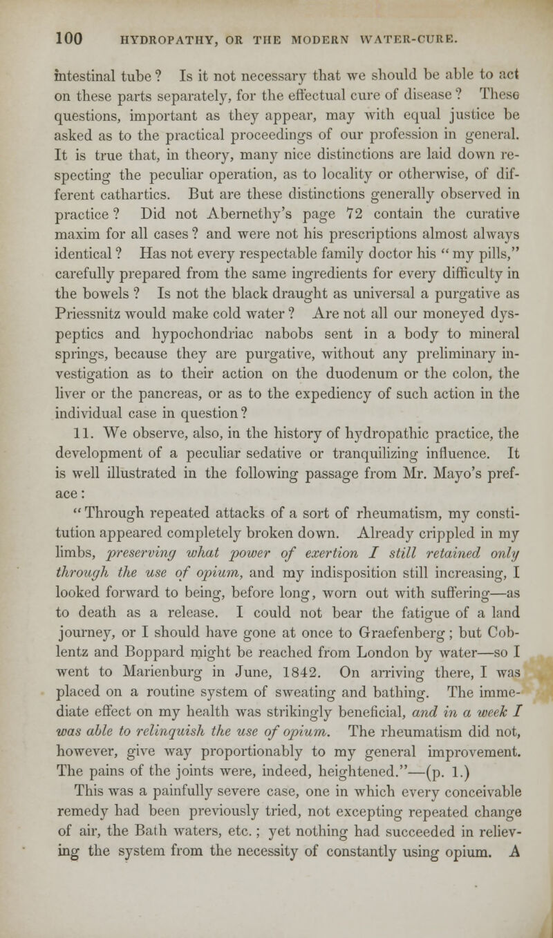 intestinal tube ? Is it not necessary that we should be able to act on these parts separately, for the effectual cure of disease ? These questions, important as they appear, may with equal justice be asked as to the practical proceedings of our profession in general. It is true that, in theory, many nice distinctions are laid down re- specting the peculiar operation, as to locality or otherwise, of dif- ferent cathartics. But are these distinctions generally observed in practice? Did not Abernethy's page 12 contain the curative maxim for all cases ? and were not his prescriptions almost always identical ? Has not every respectable family doctor his  my pills, carefully prepared from the same ingredients for every difficulty in the bowels ? Is not the black draught as universal a purgative as Priessnitz would make cold water ? Are not all our moneyed dys- peptics and hypochondriac nabobs sent in a body to mineral springs, because they are purgative, without any preliminary in- vestigation as to their action on the duodenum or the colon, the liver or the pancreas, or as to the expediency of such action in the individual case in question? 11. We observe, also, in the history of hydropathic practice, the development of a peculiar sedative or tranquilizing influence. It is well illustrated in the following passage from Mr. Mayo's pref- ace:  Through repeated attacks of a sort of rheumatism, my consti- tution appeared completely broken down. Already crippled in my limbs, preserving what power of exertion I still retained only through the use of opium, and my indisposition still increasing, I looked forward to being, before long, worn out with suffering—as to death as a release. I could not bear the fatigue of a land journey, or I should have gone at once to Graefenberg; but Cob- lentz and Boppard might be reached from London by water—so I went to Marienburg in June, 1842. On arriving there, I was placed on a routine system of sweating and bathing. The imme- diate effect on my health was strikingly beneficial, and in a week I was able to relinquish the use of opium. The rheumatism did not, however, give way proportionably to my general improvement. The pains of the joints were, indeed, heightened.—(p. 1.) This was a painfully severe case, one in which every conceivable remedy had been previously tried, not excepting repeated change of air, the Bath waters, etc.; yet nothing had succeeded in reliev- ing the system from the necessity of constantly using opium. A