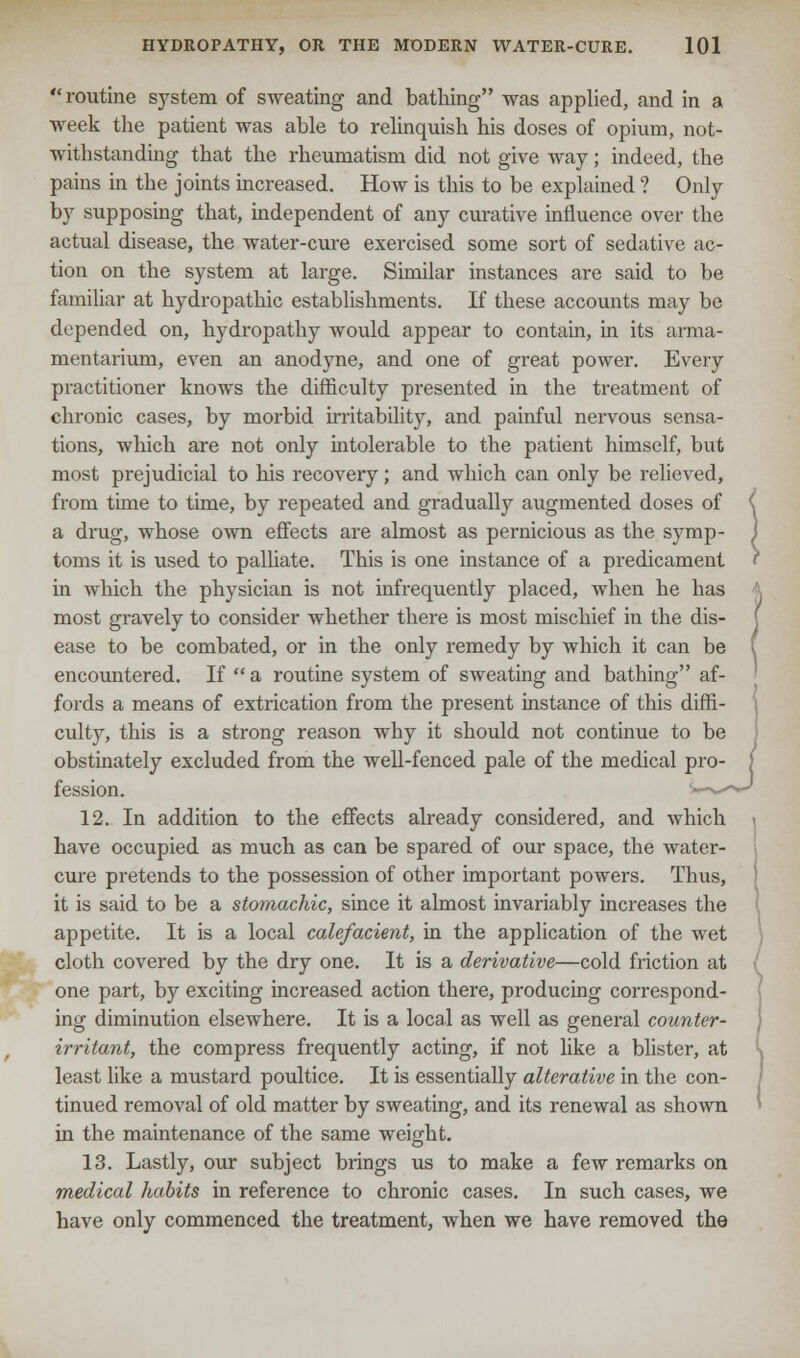 routine system of sweating and bathing was applied, and in a week the patient was able to relinquish his doses of opium, not- withstanding that the rheumatism did not give way; indeed, the pains in the joints increased. How is this to be explained ? Only by supposing that, independent of any curative influence over the actual disease, the water-cure exercised some sort of sedative ac- tion on the system at large. Similar instances are said to be familiar at hydropathic establishments. If these accounts may be depended on, hydropathy would appear to contain, in its arma- mentarium, even an anodyne, and one of great power. Every practitioner knows the difficulty presented in the treatment of chronic cases, by morbid irritability, and painful nervous sensa- tions, which are not only intolerable to the patient himself, but most prejudicial to his recovery; and which can only be relieved, from time to time, by repeated and gradually augmented doses of a drug, whose own effects are almost as pernicious as the symp- toms it is used to palliate. This is one instance of a predicament in which the physician is not infrequently placed, when he has most gravely to consider whether there is most mischief in the dis- ease to be combated, or in the only remedy by which it can be encountered. If a routine system of sweating and bathing af- fords a means of extrication from the present instance of this diffi- culty, this is a strong reason why it should not continue to be obstinately excluded from the well-fenced pale of the medical pro- fession. 12. In addition to the effects already considered, and which have occupied as much as can be spared of our space, the water- cure pretends to the possession of other important powers. Thus, it is said to be a stomachic, since it almost invariably increases the appetite. It is a local calefacient, in the application of the wet cloth covered by the dry one. It is a derivative—cold friction at one part, by exciting increased action there, producing correspond- ing diminution elsewhere. It is a local as well as general counter- irritant, the compress frequently acting, if not like a blister, at least like a mustard poultice. It is essentially alterative in the con- tinued removal of old matter by sweating, and its renewal as shown in the maintenance of the same weight. 13. Lastly, our subject brings us to make a few remarks on medical habits in reference to chronic cases. In such cases, we have only commenced the treatment, when we have removed the