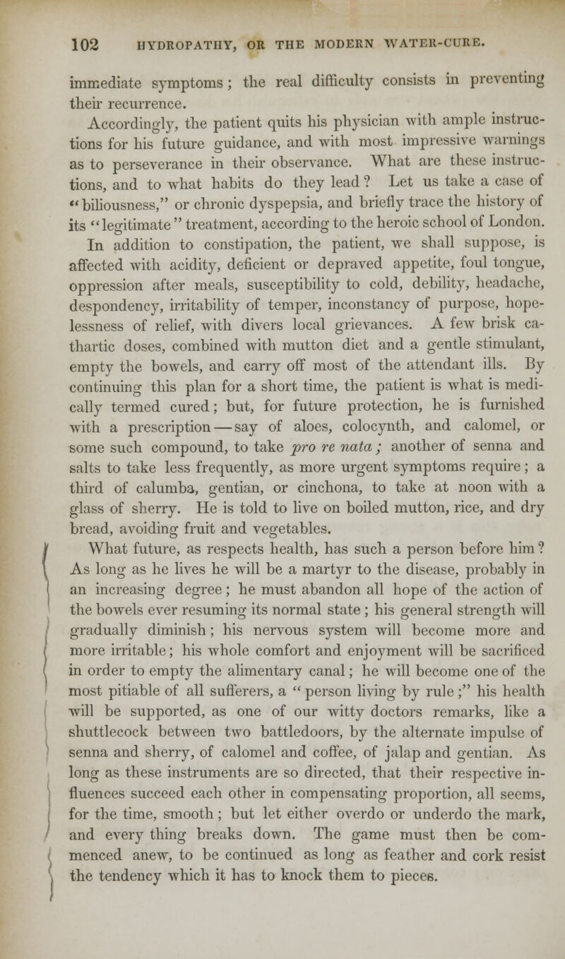immediate symptoms ; the real difficulty consists in preventing their recurrence. Accordingly, the patient quits his physician with ample instruc- tions for his future guidance, and with most impressive warnings as to perseverance in their observance. What are these instruc- tions, and to what habits do they lead? Let us take a case of biliousness, or chronic dyspepsia, and briefly trace the history of its legitimate  treatment, according to the heroic school of London. In addition to constipation, the patient, we shall suppose, is affected with acidity, deficient or depraved appetite, foul tongue, oppression after meals, susceptibility to cold, debility, headache, despondency, irritability of temper, inconstancy of purpose, hope- lessness of relief, with divers local grievances. A few brisk ca- thartic doses, combined with mutton diet and a gentle stimulant, empty the bowels, and carry off most of the attendant ills. By continuing this plan for a short time, the patient is what is medi- cally termed cured; but, for future protection, he is furnished with a prescription — say of aloes, colocynth, and calomel, or some such compound, to take pro re nata ; another of senna and salts to take less frequently, as more urgent symptoms require ; a third of calumba, gentian, or cinchona, to take at noon with a glass of sherry. He is told to live on boiled mutton, rice, and dry bread, avoiding fruit and vegetables. What future, as respects health, has such a person before him ? As long as he lives he will be a martyr to the disease, probably in an increasing degree; he must abandon all hope of the action of the bowels ever resuming its normal state ; his general strength will gradually diminish; his nervous sj^stem will become more and more irritable; his whole comfort and enjoyment will be sacrificed in order to empty the alimentary canal; he will become one of the most pitiable of all sufferers, a person living by rule; his health will be supported, as one of our witty doctors remarks, like a shuttlecock between two battledoors, by the alternate impulse of senna and sherry, of calomel and coffee, of jalap and gentian. As long as these instruments are so directed, that their respective in- fluences succeed each other in compensating proportion, all seems, for the time, smooth; but let either overdo or underdo the mark, and every thing breaks down. The game must then be com- menced anew, to be continued as long as feather and cork resist the tendency which it has to knock them to pieces.