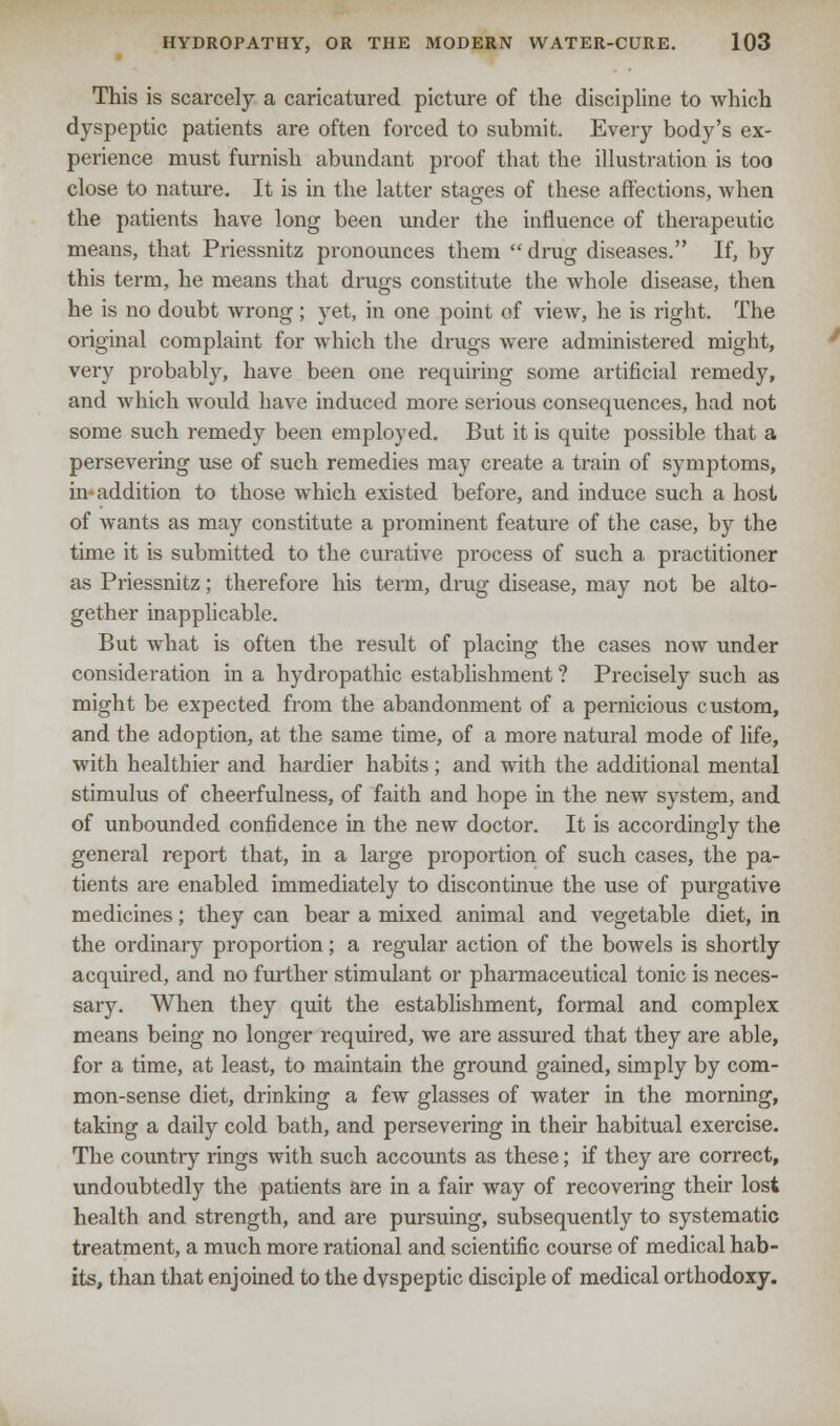 This is scarcely a caricatured picture of the discipline to which dyspeptic patients are often forced to submit. Every body's ex- perience must furnish abundant proof that the illustration is too close to nature. It is in the latter stages of these affections, when the patients have long been under the influence of therapeutic means, that Priessnitz pronounces them drag diseases. If, by this term, he means that drugs constitute the whole disease, then he is no doubt wrong; yet, in one point of view, he is right. The original complaint for which the drugs were administered might, very probably, have been one requiring some artificial remedy, and which would have induced more serious consequences, had not some such remedy been employed. But it is quite possible that a persevering use of such remedies may create a train of symptoms, in-addition to those which existed before, and induce such a host of wants as may constitute a prominent feature of the case, by the time it is submitted to the curative process of such a practitioner as Priessnitz; therefore his term, drug disease, may not be alto- gether inapplicable. But what is often the result of placing the cases now under consideration in a hydropathic establishment ? Precisely such as might be expected from the abandonment of a pernicious custom, and the adoption, at the same time, of a more natural mode of life, with healthier and hardier habits; and with the additional mental stimulus of cheerfulness, of faith and hope in the new system, and of unbounded confidence in the new doctor. It is accordingly the general report that, in a large proportion of such cases, the pa- tients are enabled immediately to discontinue the use of purgative medicines; they can bear a mixed animal and vegetable diet, in the ordinary proportion; a regular action of the bowels is shortly acquired, and no further stimulant or pharmaceutical tonic is neces- sary. When they quit the establishment, formal and complex means being no longer required, we are assured that they are able, for a time, at least, to maintain the ground gained, simply by com- mon-sense diet, drinking a few glasses of water in the morning, taking a daily cold bath, and persevering in their habitual exercise. The country rings with such accounts as these; if they are correct, undoubtedly the patients are in a fair way of recovering their lost health and strength, and are pursuing, subsequently to systematic treatment, a much more rational and scientific course of medical hab- its, than that enjoined to the dyspeptic disciple of medical orthodoxy.