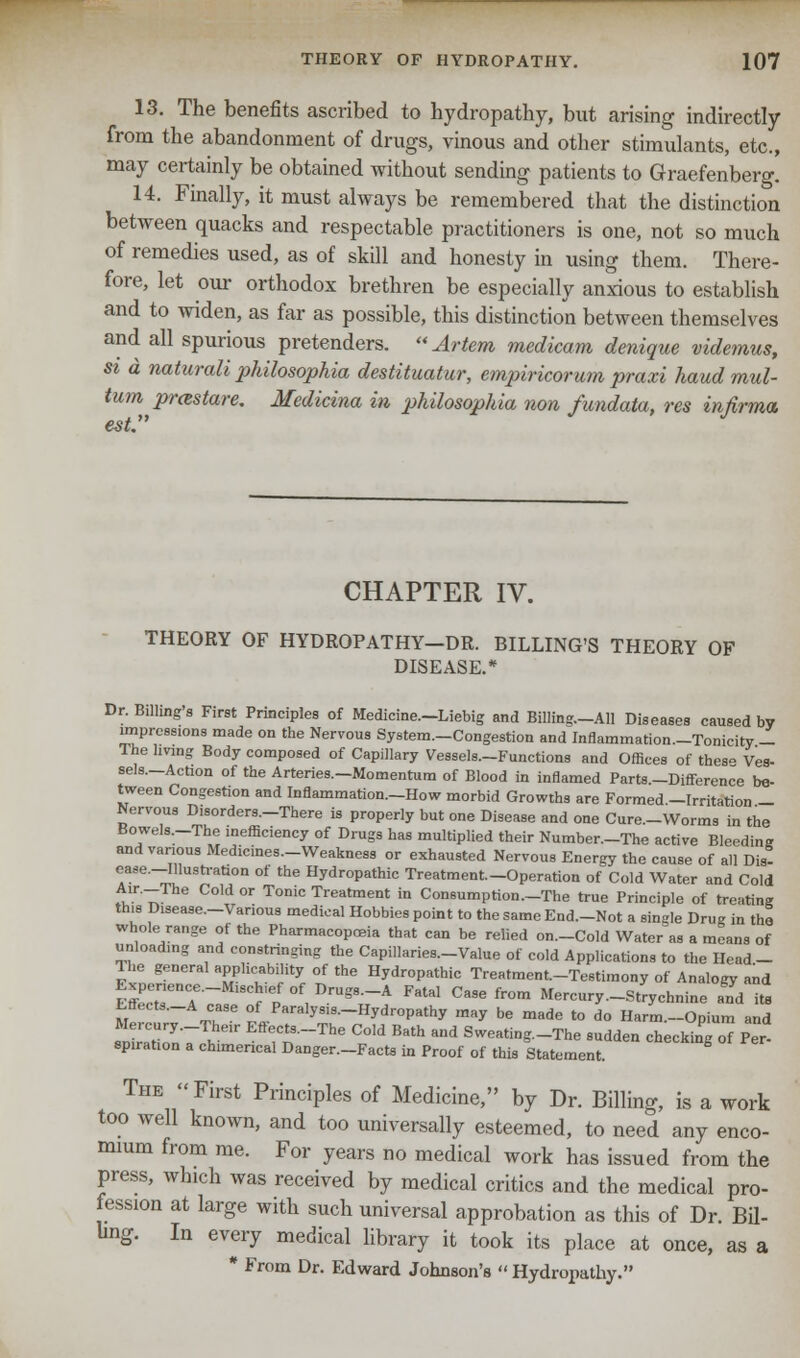13. The benefits ascribed to hydropathy, but arising indirectly from the abandonment of drugs, vinous and other stimulants, etc., may certainly be obtained without sending patients to Graefenberg. 14. Finally, it must always be remembered that the distinction between quacks and respectable practitioners is one, not so much of remedies used, as of skill and honesty in using them. There- fore, let our orthodox brethren be especially anxious to establish and to widen, as far as possible, this distinction between themselves and all spurious pretenders. Artem medicam denique videmus, st a naturali philosophies, destituatur, empiricorum praxi hand mul- tum prcestare. Medicina in philosophic/, non fundata, res infirma. est CHAPTER IV. THEORY OF HYDROPATHY—DR. BILLING'S THEORY OF DISEASE.* Dr. Billing's First Principles of Medicine.-Liebig and Billing.—All Diseases caused by impressions made on the Nervous System—Congestion and Inflammation—Tonicity - The hving Body composed of Capillary Vessels—Functions and Offices of thes» Ves- sels—Action of the Arteries—Momentum of Blood in inflamed Parts—Difference be- tween Congestion and Inflammation—How morbid Growths are Formed—Irritation - Nervous D.sorders—There is properly but one Disease and one Cure—Worms in the Bowels—The inefficiency of Drugs has multiplied their Number—The active Bleedine and various Medicines—Weakness or exhausted Nervous Energy the cause of all Dis- ease—Illustration of the Hydropathic Treatment.-Operation of Cold Water and Cold Air—The Cold or Tonic Treatment in Consumption—The true Principle of treating this Disease—Various medical Hobbies point to the same End—Not a single Drug in the whole range of the Pharmacopoeia that can be relied on-Cold Water as a means of unload.ng and constringing the Capillaries—Value of cold Applications to the Head- The general appl.cability of the Hydropathic Treatment-Testimony of Analogy and Efl^T? fpf°f,DrUg8-A FatSl Ca9efrom Mercury-Strychnine a^d its Effecto-A case of Paralysis-Hydropathy may be made to do Harm-Opium and Mercury-The.r Effects-The Cold Bath and Sweating-The sudden checking of Per sp.rat.on a chimerical Danger—Facts in Proof of this Statement. The First Principles of Medicine, by Dr. Billing, is a work too well known, and too universally esteemed, to need any enco- mium from me. For years no medical work has issued from the press, which was received by medical critics and the medical pro- fession at large with such universal approbation as this of Dr. Bil- ling. In every medical library it took its place at once, as a * From Dr. Edward Johnson's  Hydropathy.