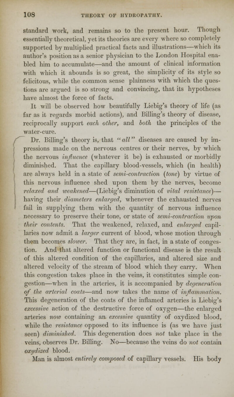 standard work, and remains so to the present hour. Though essentially theoretical, yet its theories are every where so completely supported by multiplied practical facts and illustrations—which its author's position as a senior physician to the London Hospital ena- bled him to accumulate—and the amount of clinical information with which it abounds is so great, the simplicity of its style so felicitous, while the common sense plainness with which the ques- tions are argued is so strong and convincing, that its hypotheses have almost the force of facts. It will be observed how beautifully Liebig's theory of life (as far as it regards morbid actions), and Billing's theory of disease, reciprocally support each other, and both the principles of the water-cure. Dr. Billing's theory is, that  all diseases are caused by im- pressions made on the nervous centres or their nerves, by which the nervous influence (whatever it be) is exhausted or morbidly diminished. That the capillary blood-vessels, which (in health) are always held in a state of semi-contraction (tone) by virtue of this nervous influence shed upon them by the nerves, become relaxed and weakened—(Liebig's diminution of vital resistance)— having their diameters enlarged, whenever the exhausted nerves fail in supplying them with the quantity of nervous influence necessary to preserve their tone, or state of semi-contraction upon their contents. That the weakened, relaxed, and enlarged capil- laries now admit a larger current of blood, whose motion through them becomes slower. That they are, in fact, in a state of conges- tion. And that altered function or functional disease is the result of this altered condition of the capillaries, and altered size and altered velocity of the stream of blood which they carry. When this congestion takes place in the veins, it constitutes simple con- gestion—when in the arteries, it is accompanied by degeneration of the arterial coats—and now takes the name of inflammation. This degeneration of the coats of the inflamed arteries is Liebig's excessive action of the destructive force of oxygen—the enlarged arteries now containing an. excessive quantity of oxydized blood, while the resistance opposed to its influence is (as we have just seen) diminished. This degeneration does not take place in the veins, observes Dr. Billing. No—because the veins do not contain oxydized blood. Man is almost entirely composed of capillary vessels. His body