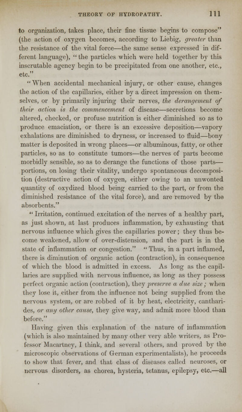 to organization, takes place, their fine tissue begins to compose (the action of oxygen becomes, according to Liebig, greater than the resistance of the vital force—the same sense expressed in dif- ferent language), the particles which were held together by this inscrutable agency begin to be precipitated from one another, etc., etc. When accidental mechanical injury, or other cause, changes the action of the capillaries, either by a direct impression on them- selves, or by primarily injuring their nerves, the derangement of their action is the commencement of disease—secretions become altered, checked, or profuse nutrition is either diminished so as to produce emaciation, or there is an excessive deposition—vapory exhalations are diminished to dryness, or increased to fluid—bony matter is deposited in wrong places—or albuminous, fatty, or other particles, so as to constitute tumors—the nerves of parts become morbidly sensible, so as to derange the functions of those parts— portions, on losing their vitality, undergo spontaneous decomposi- tion (destructive action of oxygen, either owing to an unwonted quantity of oxydized blood being carried to the part, or from the diminished resistance of the vital force), and are removed by the absorbents.  Irritation, continued excitation of the nerves of a healthy part, as just shown, at last produces inflammation, by exhausting that nervous influence which gives the capillaries power; they thus be- come weakened, allow of over-distension, and the part is in the state of inflammation or congestion.  Thus, in a part inflamed, there is diminution of organic action (contraction), in consequence of which the blood is admitted in excess. As long as the capil- laries are supplied with nervous influence, as long as they possess perfect organic action (contraction), they preserve a due size; when they lose it, either from the influence not being supplied from the nervous system, or are robbed of it by heat, electricity, canthari- des, or any other cause, they give way, and admit more blood than before. Having given this explanation of the nature of inflammation (which is also maintained by many other very able writers, as Pro- fessor Macartney, I think, and several others, and proved by the microscopic observations of German experimentalists), he proceeds to show that fever, and that class of diseases called neuroses, or nervous disorders, as chorea, hysteria, tetanus, epilepsy, etc.—all