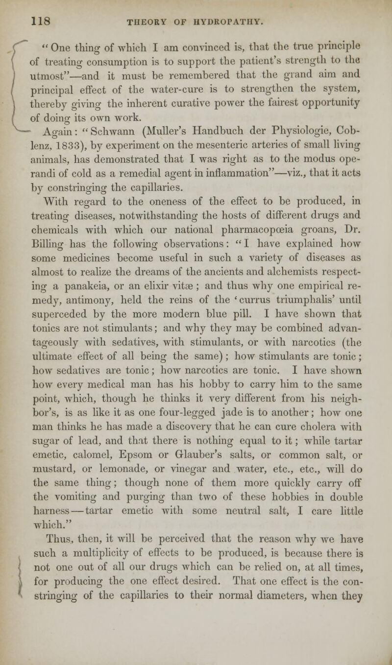  One thing of which I am convinced is, that the true principle of treating consumption is to support the patient's strength t<> the utmost—and it must be remembered that the grand aim and principal effect of the water-cure is to strengthen the Bystem, thereby giving the inherent curative power the fairest opportunity of doing its own work. Again: Schwann (Muller's Handbuch der Physiologie, Cob- lenz, 1833), by experiment on the mesenteric arteries of small living animals, has demonstrated that I was right as to the modus ope- randi of cold as a remedial agent in inflammation—viz., that it acts by constringing the capillaries. With regard to the oneness of the effect to be produced, in treating diseases, notwithstanding the hosts of different drugs and chemicals with which our national pharmacopoeia groans, Dr. Billing has the following observations:  I have explained how some medicines become useful in such a variety of diseases as almost to realize the dreams of the ancients and alchemists respect- ing a panakeia, or an elixir vitae; and thus why one empirical re- medy, antimony, held the reins of the 'currus triumphalis' until superceded by the more modern blue pill. I have shown that tonics are not stimulants; and why they may be combined advan- tageously with sedatives, with stimulants, or with narcotics (the ultimate effect of all being the same); how stimulants are tonic; how sedatives are tonic; how narcotics are tonic. I have shown how every medical man has his hobby to carry him to the same point, which, though he thinks it very different from his neigh- bor's, is as like it as one four-legged jade is to another; how one man thinks he has made a discovery that he can cure cholera with sugar of lead, and that there is nothing equal to it; while tartar emetic, calomel, Epsom or Glauber's salts, or common salt, or mustard, or lemonade, or vinegar and water, etc., etc., will do the same thing; though none of them more quickly carry off the vomiting and purging than two of these hobbies in double harness — tartar emetic with some neutral salt, I care little which. Thus, then, it will be perceived that the reason why Ave have such a multiplicity of effects to be produced, is because there is not one out of all our drugs which can be relied on, at all times, for producing the one effect desired. That one effect is the con- stringing of the capillaries to their normal diameters, when they