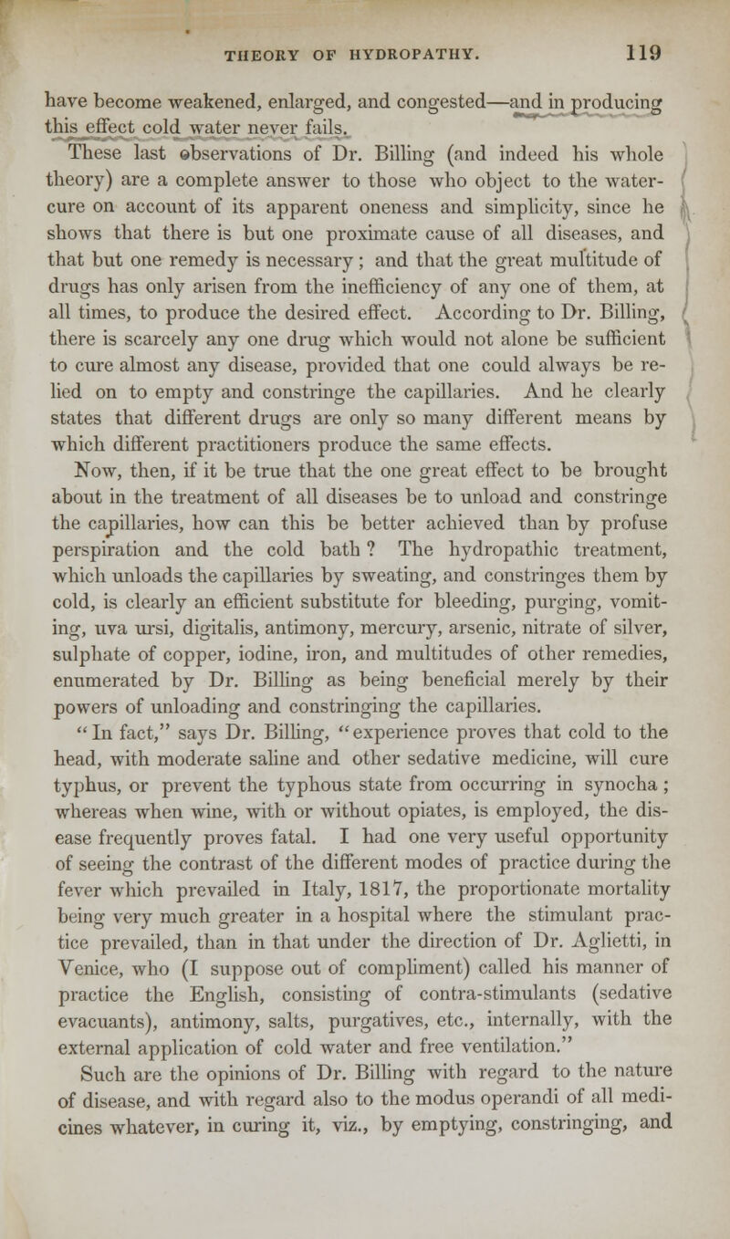 have become weakened, enlarged, and congested—and in producing this effect cold water never fails. These last observations of Dr. Billing (and indeed his whole theory) are a complete answer to those who object to the water- cure on account of its apparent oneness and simplicity, since he I shows that there is but one proximate cause of all diseases, and that but one remedy is necessary ; and that the great multitude of drugs has only arisen from the inefficiency of any one of them, at all times, to produce the desired effect. According to Dr. Billing, r there is scarcely any one drug which would not alone be sufficient to cure almost any disease, provided that one could always be re- lied on to empty and constringe the capillaries. And he clearly states that different drugs are only so many different means by which different practitioners produce the same effects. Now, then, if it be true that the one great effect to be brought about in the treatment of all diseases be to unload and constringe the capillaries, how can this be better achieved than by profuse perspiration and the cold bath ? The hydropathic treatment, which unloads the capillaries by sweating, and constringes them by cold, is clearly an efficient substitute for bleeding, purging, vomit- ing, uva ursi, digitalis, antimony, mercury, arsenic, nitrate of silver, sulphate of copper, iodine, iron, and multitudes of other remedies, enumerated by Dr. Billing as being beneficial merely by their powers of unloading and constringing the capillaries. In fact, says Dr. Billing, experience proves that cold to the head, with moderate saline and other sedative medicine, will cure typhus, or prevent the typhous state from occurring in synocha ; whereas when wine, with or without opiates, is employed, the dis- ease frequently proves fatal. I had one very useful opportunity of seeing the contrast of the different modes of practice during the fever which prevailed in Italy, 1817, the proportionate mortality being very much greater in a hospital where the stimulant prac- tice prevailed, than in that under the direction of Dr. Aglietti, in Venice, who (I suppose out of compliment) called his manner of practice the English, consisting of contra-stimulants (sedative evacuants), antimony, salts, purgatives, etc., internally, with the external application of cold water and free ventilation. Such are the opinions of Dr. Billing with regard to the nature of disease, and with regard also to the modus operandi of all medi- cines whatever, in curing it, viz., by emptying, constringing, and