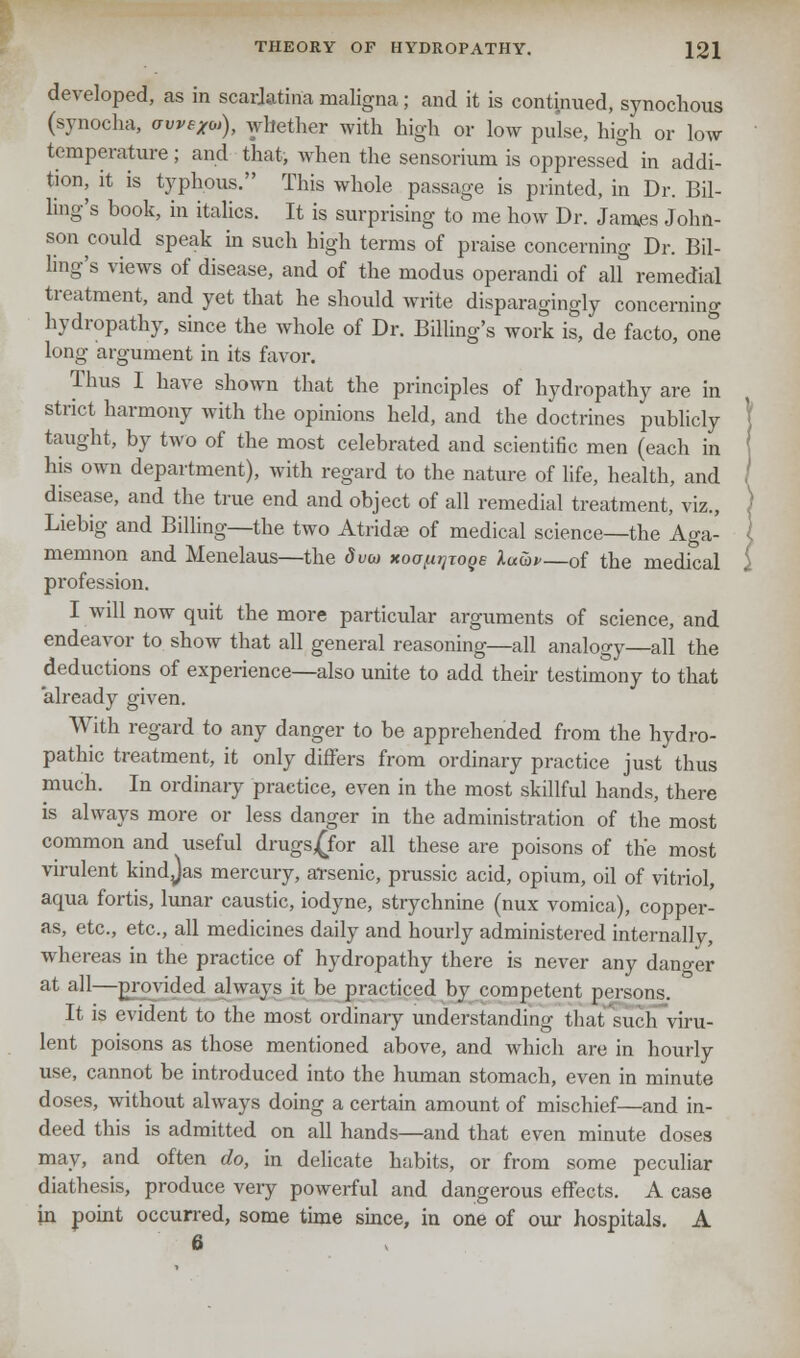 developed, as in scarlatina maligna; and it is continued, synochous (synocha, aweXo,), whether with high or low pulse, high or low temperature; and that, when the sensorium is oppressed in addi- tion, it is typhous. This whole passage is printed, in Dr. Bil- ling's book, in italics. It is surprising to me how Dr. James John- son could speak in such high terms of praise concerning Dr. Bil- ling's views of disease, and of the modus operandi of all remedial treatment, and yet that he should write disparagingly concerning hydropathy, since the whole of Dr. Billing's work is, de facto, one long argument in its favor. Thus I have shown that the principles of hydropathy are in strict harmony with the opinions held, and the doctrines publicly taught, by two of the most celebrated and scientific men (each in his own department), with regard to the nature of life, health, and disease, and the true end and object of all remedial treatment, viz., Liebig and Billing—the two Atridae of medical science—the Aga- memnon and Menelaus—the dvo xoo^joqe luwv—of the medical profession. I will now quit the more particular arguments of science, and endeavor to show that all general reasoning—all analogy—all the deductions of experience—also unite to add their testimony to that already given. With regard to any danger to be apprehended from the hydro- pathic treatment, it only differs from ordinary practice just thus much. In ordinary practice, even in the most skillful hands, there is always more or less danger in the administration of the most common and useful drugs£for all these are poisons of the most virulent kindjas mercury, arsenic, prussic acid, opium, oil of vitriol, aqua fortis, lunar caustic, iodyne, strychnine (nux vomica), copper- as, etc., etc., all medicines daily and hourly administered internally, whereas in the practice of hydropathy there is never any danger at all—provided always it be practiced by competent persons. It is evident to the most ordinary understanding thatsuch viru- lent poisons as those mentioned above, and which are in hourly use, cannot be introduced into the human stomach, even in minute doses, without always doing a certain amount of mischief—and in- deed this is admitted on all hands—and that even minute doses may, and often do, in delicate habits, or from some peculiar diathesis, produce very powerful and dangerous effects. A case ha point occurred, some time since, in one of our hospitals. A 6