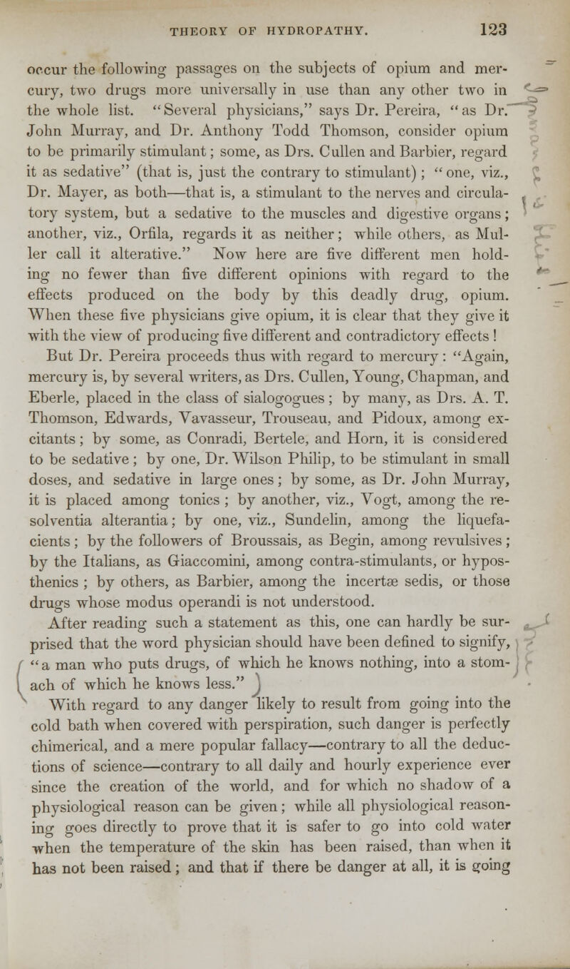 occur the following passages on the subjects of opium and mer- cury, two drugs more universally in use than any other two in <-«= the whole list. Several physicians, says Dr. Pcreira, as Dr. John Murray, and Dr. Anthony Todd Thomson, consider opium to be primarily stimulant; some, as Drs. Cullen and Barbier, regard it as sedative (that is, just the contrary to stimulant);  one, viz., Dr. Mayer, as both—that is, a stimulant to the nerves and circula- tory system, but a sedative to the muscles and digestive organs; another, viz., Orfila, regards it as neither; while others, as Mid- ler call it alterative. Now here are five different men hold- ing no fewer than five different opinions with regard to the effects produced on the body by this deadly drag, opium. When these five physicians give opium, it is clear that they give it with the view of producing five different and contradictory effects ! But Dr. Pereira proceeds thus with regard to mercury: Again, mercury is, by several writers, as Drs. Cullen, Young, Chapman, and Eberle, placed in the class of sialogogues ; by many, as Drs. A. T. Thomson, Edwards, Yavasseur, Trouseau, and Pidoux, among ex- citants ; by some, as Conradi, Bertele, and Horn, it is considered to be sedative ; by one, Dr. Wilson Philip, to be stimulant in small doses, and sedative in large ones; by some, as Dr. John Murray, it is placed among tonics ; by another, viz., Yogt, among the re- sol ventia alterantia; by one, viz., Sundelin, among the liquefa- cients ; by the followers of Broussais, as Begin, among revulsives ; by the Italians, as Giaccomini, among contra-stimulants, or hypos- thenics ; by others, as Barbier, among the incertae sedis, or those drags whose modus operandi is not understood. After reading such a statement as this, one can hardly be sur- ,, , prised that the word physician should have been defined to signify, a man who puts drags, of which he knows nothing, into a stom- ach of which he knows less. J With regard to any danger likely to result from going into the cold bath when covered with perspiration, such danger is perfectly chimerical, and a mere popular fallacy—contrary to all the deduc- tions of science—contrary to all daily and hourly experience ever since the creation of the world, and for which no shadow of a physiological reason can be given; while all physiological reason- ing goes directly to prove that it is safer to go into cold water when the temperature of the skin has been raised, than when it has not been raised; and that if there be danger at all, it is going -
