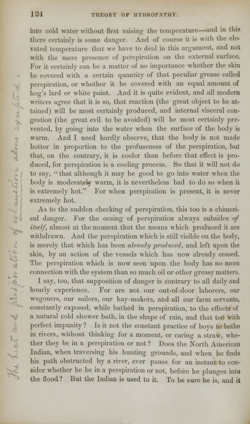 into cold water without first raising the temperature—and in this there certainly is some danger. And of course it is with the ele< rated temperature that we have to deal in this argument, and not with the mere presence of perspiration on the external surface. For it certainly can be a matter of no importance whether the skin be covered with a certain quantity of that peculiar grease called perspiration, or whether it be covered with an equal amount of hog's lard or white paint. And it is quite evident, and all modem writers agree that it is so, that reaction (the great object to be at- tained) will be most certainly produced, and internal visceral con- gestion (the great evil to be avoided) will be most certainly pre- vented, by going into the water when the surface of the body is warm. And I need hardly observe, that the body is not made hotter in proportion to the profuseness of the perspiration, but that, on the contrary, it is cooler than before that effect is pro- duced, for perspiration is a cooling process. So that it will not do to say,  that although it may be good to go into water when the body is moderately warm, it is nevertheless bad to do so when it is extremely hot. For when perspiration is present, it is never extremely hot. As to the sudden checking of perspiration, this too is a chimeri- • ) cal danger. For the oozing of perspiration always subsides of itself, almost at the moment that the means which produced it are withdrawn. And the perspiration which is still visible on the body, is merely that Avhich has been already produced, and left upon the skin, by an action of the vessels which has now already ceased. The perspiration which is now seen upon the body has no more connection with the system than so much oil or other greasy matters. I say, too, that supposition of danger is contrary to all daily and hourly experience. For are not our out-of-door laborers, our wagoners, our sailors, our hay-makers, and all our farm servants, constantly exposed, while bathed in perspiration, to the effects of a natural cold shower bath, in the shape of rain, and that too with perfect impunity ? Is it not the constant practice of boys to bathe in rivers, without thinking for a moment, or caring a straw, whe- ther they be in a perspiration or not ? Does the North American Indian, when traversing his hunting grounds, and when he finds his path obstructed by a river, ever pause for an instant to con- sider whether he be in a perspiration or not, before he plunges into ^ the flood ? But the Indian is used to it. To be sure he is, and it
