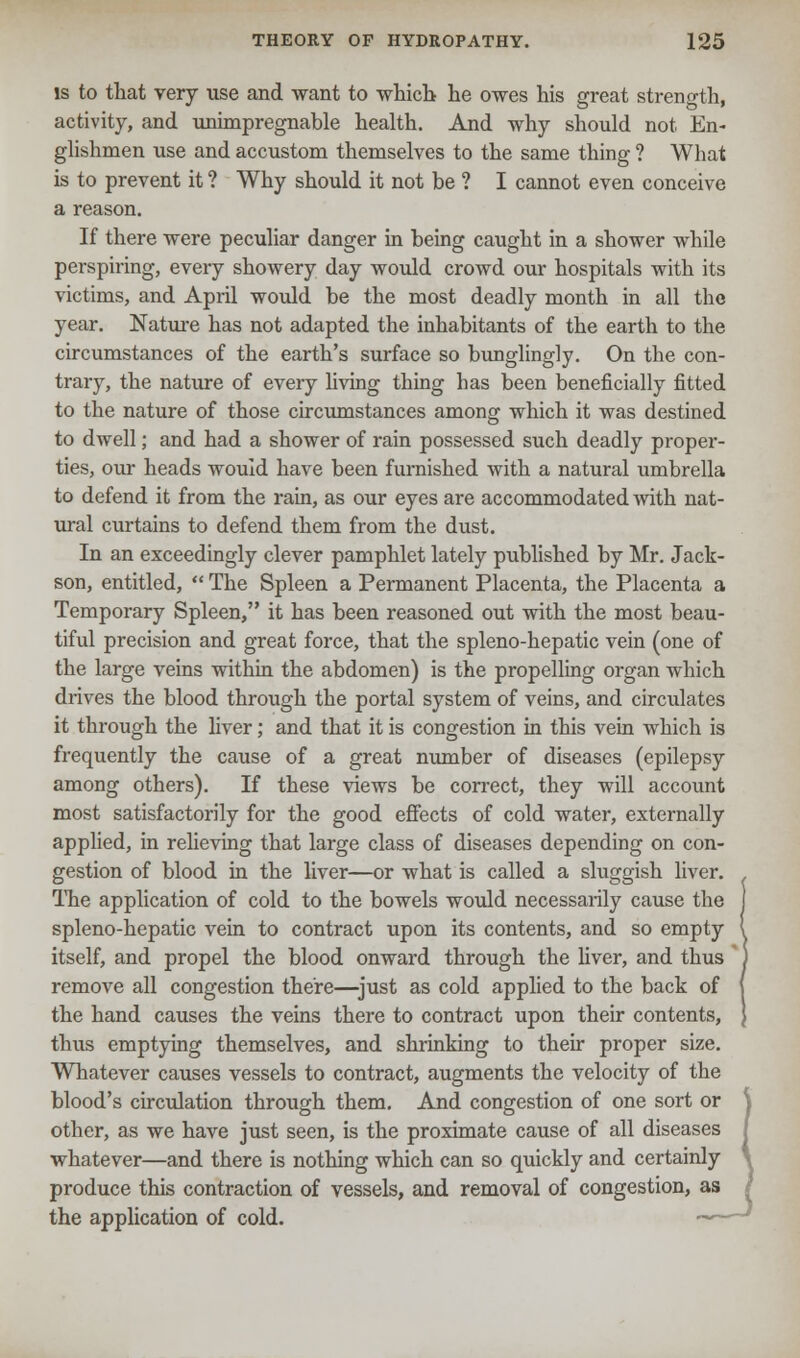is to that very use and want to which- he owes his great strength, activity, and unimpregnable health. And why should not En- glishmen use and accustom themselves to the same thing ? What is to prevent it ? Why should it not be ? I cannot even conceive a reason. If there were peculiar danger in being caught in a shower while perspiring, every showery day would crowd our hospitals with its victims, and April would be the most deadly month in all the year. Nature has not adapted the inhabitants of the earth to the circumstances of the earth's surface so bunglingly. On the con- trary, the nature of every living thing has been beneficially fitted to the nature of those circumstances among which it was destined to dwell; and had a shower of rain possessed such deadly proper- ties, our heads would have been furnished with a natural umbrella to defend it from the rain, as our eyes are accommodated with nat- ural curtains to defend them from the dust. In an exceedingly clever pamphlet lately published by Mr. Jack- son, entitled,  The Spleen a Permanent Placenta, the Placenta a Temporary Spleen, it has been reasoned out with the most beau- tiful precision and great force, that the spleno-hepatic vein (one of the large veins within the abdomen) is the propelling organ which drives the blood through the portal system of veins, and circulates it through the liver; and that it is congestion in this vein which is frequently the cause of a great number of diseases (epilepsy among others). If these views be correct, they will account most satisfactorily for the good effects of cold water, externally applied, in relieving that large class of diseases depending on con- gestion of blood in the liver—or what is called a sluggish liver. The application of cold to the bowels would necessarily cause the spleno-hepatic vein to contract upon its contents, and so empty itself, and propel the blood onward through the fiver, and thus remove all congestion there—just as cold applied to the back of the hand causes the veins there to contract upon their contents, thus emptying themselves, and shrinking to their proper size. Whatever causes vessels to contract, augments the velocity of the blood's circulation through them. And congestion of one sort or \ other, as we have just seen, is the proximate cause of all diseases I whatever—and there is nothing which can so quickly and certainly produce this contraction of vessels, and removal of congestion, as / the application of cold. ——J