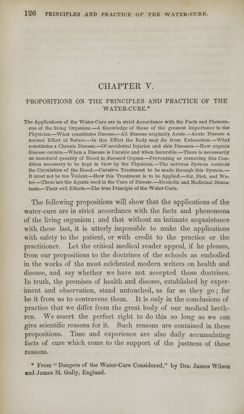CHAPTER V. PROPOSITIONS ON THE PRINCIPLES AND PRACTICE OF THE WATER-CURE.* The Applications of the Water-Cure are in strict Accordance with the Facts and Phenom- ena of the living Organism.—A Knowledge of these of the greatest Importance to the Physician.—What constitutes Disease.—All Disease originally Acute.—Acute Disease a normal Effort of Nature.—In this Effort the Body may die from Exhaustion.—What constitutes a Chronic Disease.—Of accidental Injuries and skin Diseases.—How organic) Disease occurs.—When a Disease is Curable and when Incurable.—There is necessarily an unnatural quantity of Blood in diseased Organs.—Preventing or removing this Con- dition necessary to be kept in view by the Physician.—The nervous System controls the Circulation of the Blood.—Curative Treatment to be made through this System.— It must not be too Violent.—How this Treatment is to he Applied.—Air, Diet, and Wa- ter.—These are the Agents used in the Cure of Disease.—Alcoholic and Medicinal Stimu- lants.—Their evil Effects.—The true Principle of the Water-Cure. The following propositions will show that the applications of the water-cure are in strict accordance with the facts and phenomena of the living organism ; and that without an intimate acquaintance with these last, it is utterly impossible to make the applications with safety to the patient, or with credit to the practice or the practitioner. Let the critical medical reader appeal, if he pleases, from our propositions to the doctrines of the schools as embodied in the works of the most celebrated modern writers on health and disease, and say whether we have not accepted those doctrines. In truth, the premises of health and disease, established by exper- iment and observation, stand untouched, as far as they go; far be it from us to contravene them. It is only in the conclusions of practice that we differ from the great body of our medical breth- ren. We assert the perfect right to do this so long as we can give scientific reasons for it. Such reasons are contained in these propositions. Time and experience are also daily accumulatino- facts of cure which come to the support of the justness of these reasons. * From  Dangers of the Water-Cure Considered, by Drs. James Wilson and James M. Gully, England.