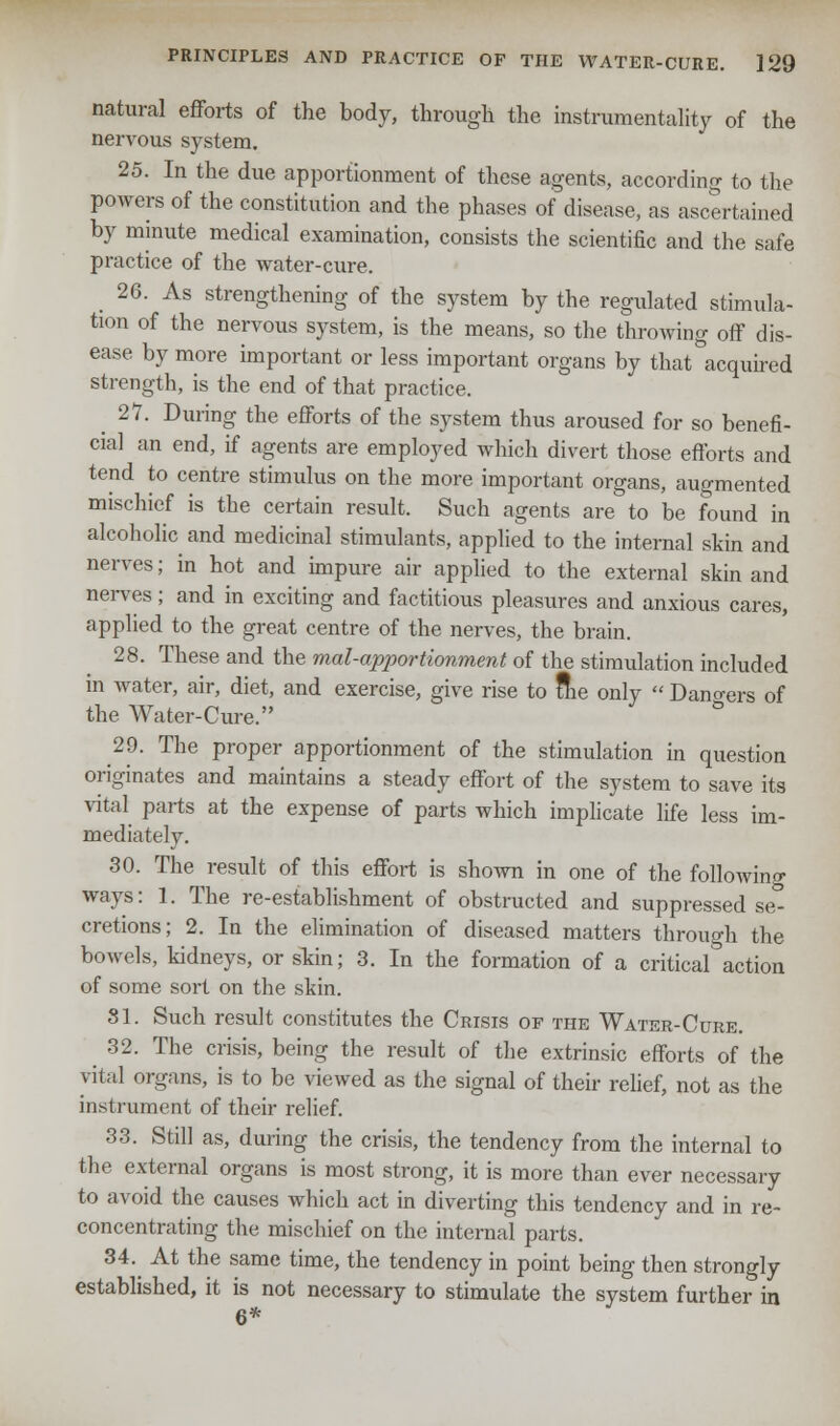 natural efforts of the body, through the instrumentality of the nervous system. 25. In the due apportionment of these agents, according to the powers of the constitution and the phases of disease, as ascertained by minute medical examination, consists the scientific and the safe practice of the water-cure. 26. As strengthening of the system by the regulated stimula- tion of the nervous system, is the means, so the throwing off dis- ease by more important or less important organs by that acquired strength, is the end of that practice. 27. During the efforts of the system thus aroused for so benefi- cial an end, if agents are employed which divert those efforts and tend to centre stimulus on the more important organs, augmented mischief is the certain result. Such agents are to be found in alcoholic and medicinal stimulants, applied to the internal skin and nerves; in hot and impure air applied to the external skin and nerves; and in exciting and factitious pleasures and anxious cares, applied to the great centre of the nerves, the brain. 28. These and the mal-apportionment of the stimulation included in water, air, diet, and exercise, give rise to fhe only  Dangers of the Water-Cure. 29. The proper apportionment of the stimulation in question originates and maintains a steady effort of the system to save its vital parts at the expense of parts which implicate life less im- mediately. 30. The result of this effort is shown in one of the following ways: 1. The re-establishment of obstructed and suppressed se° cretions; 2. In the elimination of diseased matters through the bowels, kidneys, or skin; 3. In the formation of a critical action of some sort on the skin. 81. Such result constitutes the Crisis of the Water-Cure. 32. The crisis, being the result of the extrinsic efforts of the vital organs, is to be viewed as the signal of their relief, not as the instrument of their relief. 33. Still as, during the crisis, the tendency from the internal to the external organs is most strong, it is more than ever necessary to avoid the causes which act in diverting this tendency and in re- concentrating the mischief on the internal parts. 34. At the same time, the tendency in point being then strongly established, it is not necessary to stimulate the system further in 6*
