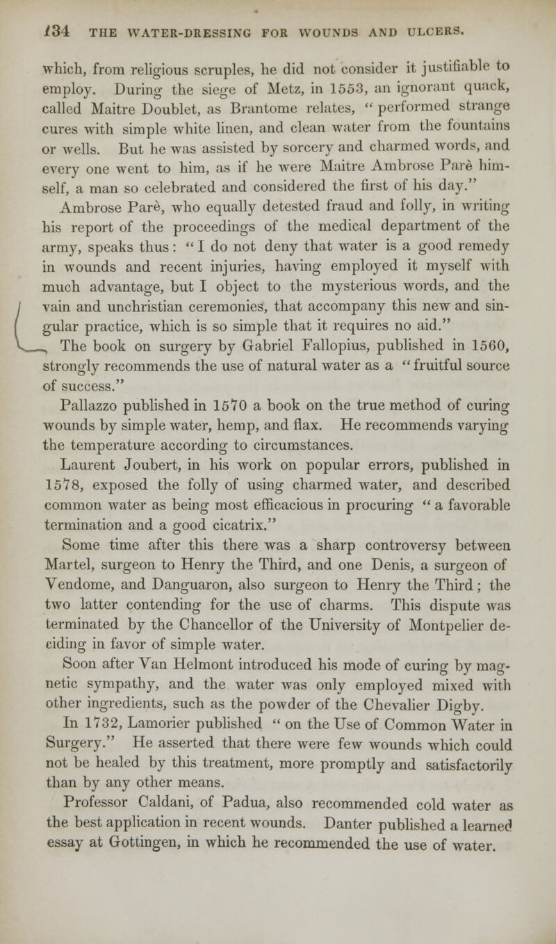which, from religious scruples, he did not consider it justifiable to employ. During the siege of Metz, in 1553, an ignorant quack, called Maitre Doublet, as Brantome relates,  performed strange cures with simple white linen, and clean water from the fountains or wells. But he was assisted by sorcery and charmed words, and every one went to him, as if he were Maitre Ambrose Pare him- self, a man so celebrated and considered the first of his day. Ambrose Pare, who equally detested fraud and folly, in writing his report of the proceedings of the medical department of the army, speaks thus:  I do not deny that water is a good remedy in wounds and recent injuries, having employed it myself with much advantage, but I object to the mysterious words, and the vain and unchristian ceremonies, that accompany this new and sin- gular practice, which is so simple that it requires no aid. _, The book on surgery by Gabriel Fallopius, published in 1560, strongly recommends the use of natural water as a  fruitful source of success. Pallazzo published in 1570 a book on the true method of curing wounds by simple water, hemp, and flax. He recommends varying the temperature according to circumstances. Laurent Joubert, in his work on popular errors, published in 1578, exposed the folly of using charmed water, and described common water as being most efficacious in procuring  a favorable termination and a good cicatrix. Some time after this there was a sharp controversy between Martel, surgeon to Henry the Thud, and one Denis, a surgeon of Vendome, and Danguaron, also surgeon to Henry the Third; the two latter contending for the use of charms. This dispute was terminated by the Chancellor of the University of Montpelier de- ciding in favor of simple water. Soon after Van Helmont introduced his mode of curing by mag- netic sympathy, and the water was only employed mixed with other ingredients, such as the powder of the Chevalier Digby. In 1732, Lamorier published  on the Use of Common Water in Surgery. He asserted that there were few wounds which could not be healed by this treatment, more promptly and satisfactorily than by any other means. Professor Caldani, of Padua, also recommended cold water as the best application in recent wounds. Danter published a learned essay at Gottingen, in which he recommended the use of water.