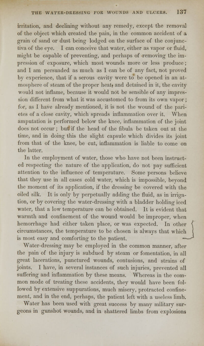 irritation, and declining without any remedy, except the removal of the object which created the pain, in the common accident of a grain of sand or dust being lodged on the surface of the conjunc- tiva of the eye. I can conceive that water, either as vapor or fluid, might be capable of preventing, and perhaps of -removing the im- pression of exposure, which most wounds more or less produce ; and I am persuaded as much as I can be of any fact, not proved by experience, that if a serous cavity were to be opened in an at- mosphere of steam of the proper heat* and detained in it, the cavity would not inflame, because it would not be sensible of any impres- sion different from what it was accustomed to from its own vapor; for, as I have already mentioned, it is not the wound of the pari- etes of a close cavity, which spreads inflammation over it. When amputation is performed below the knee, inflammation of the joint does not occur ; but if the head of the fibula be taken out at the time, and in doing this the slight capsule which divides its joint from that of the knee, be cut, inflammation is liable to come on the latter. In the employment of water, those who have not been instruct- ed respecting the nature of the application, do not pay sufficient attention to the influence of temperature. Some persons believe that they use in all cases cold water, which is impossible, beyond the moment of its application, if the dressing be covered with the oiled silk. It is only by perpetually adding the fluid, as in irriga- tion, or by covering the water-dressing with a bladder holding iced water, that a low temperature can be obtained. It is evident that warmth and confinement of the wound would be improper, when hemorrhage had either taken place, or was expected. In other ( circumstances, the temperature to be chosen is always that which I is most easy and comforting to the patient. ——<* Water-dressing may be employed in the common manner, after the pain of the injury is subdued by steam or fomentation, in all great lacerations, punctured wounds, contusions, and strains of joints. I have, in several instances of such injuries, prevented all suffering and inflammation by these means. Whereas in the com- mon mode of treating these accidents, they would have been fol- lowed by extensive suppurations, much misery, protracted confine- ment, and in the end, perhaps, the patient left with a useless limb. Water has been used with great success by many military sur- geons in gunshot wounds, and in shattered limbs from explosions