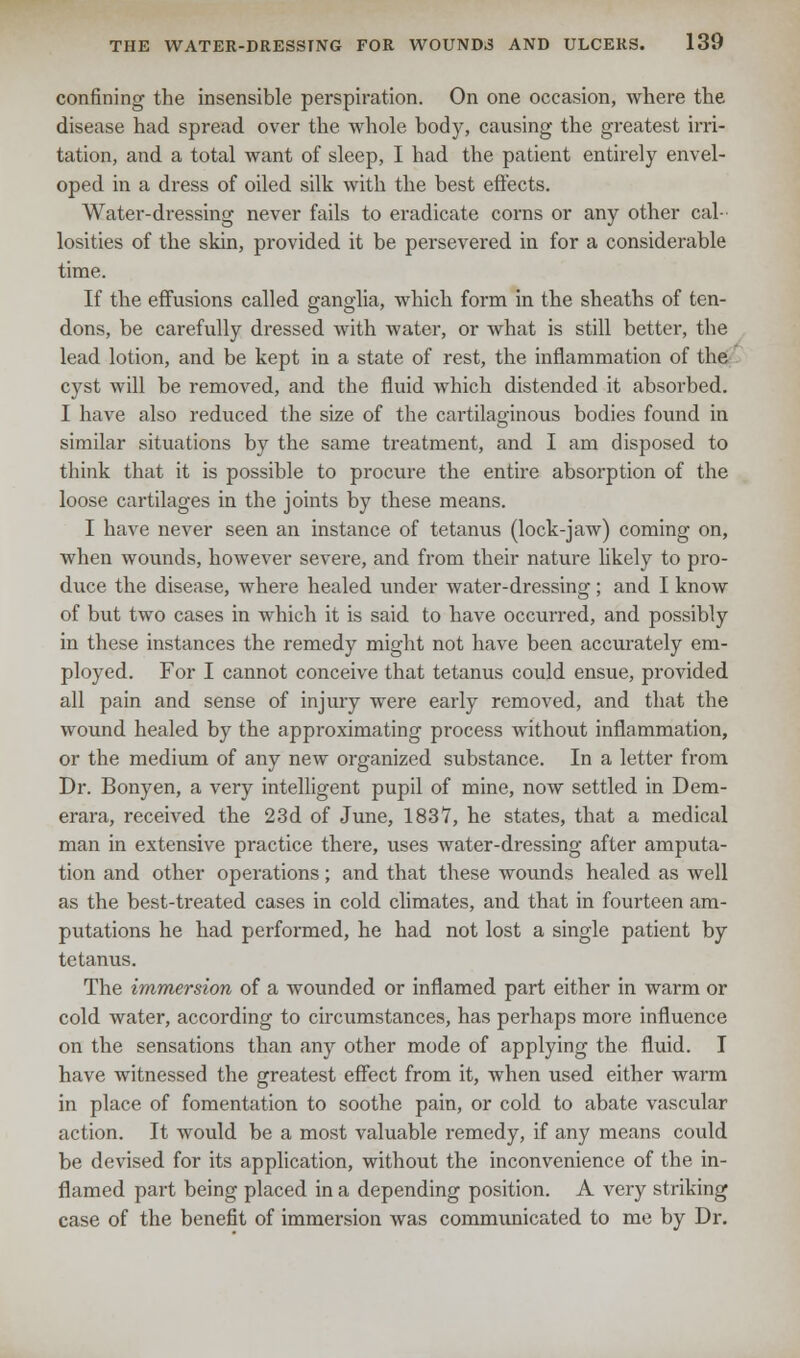 confining the insensible perspiration. On one occasion, where the disease had spread over the whole body, causing the greatest irri- tation, and a total want of sleep, I had the patient entirely envel- oped in a dress of oiled silk with the best effects. Water-dressing never fails to eradicate corns or any other cal- losities of the skin, provided it be persevered in for a considerable time. If the effusions called ganglia, which form in the sheaths of ten- dons, be carefully dressed with water, or what is still better, the lead lotion, and be kept in a state of rest, the inflammation of the cyst will be removed, and the fluid which distended it absorbed. I have also reduced the size of the cartilaginous bodies found in similar situations by the same treatment, and I am disposed to think that it is possible to procure the entire absorption of the loose cartilages in the joints by these means. I have never seen an instance of tetanus (lock-jaw) coming on, when wounds, however severe, and from their nature likely to pro- duce the disease, where healed under water-dressing; and I know of but two cases in which it is said to have occurred, and possibly in these instances the remedy might not have been accurately em- ployed. For I cannot conceive that tetanus could ensue, provided all pain and sense of injury were early removed, and that the wound healed by the approximating process without inflammation, or the medium of any new organized substance. In a letter from Dr. Bonyen, a very intelligent pupil of mine, now settled in Dem- erara, received the 23d of June, 1837, he states, that a medical man in extensive practice there, uses water-dressing after amputa- tion and other operations; and that these wounds healed as well as the best-treated cases in cold climates, and that in fourteen am- putations he had performed, he had not lost a single patient by tetanus. The immersion of a wounded or inflamed part either in warm or cold water, according to circumstances, has perhaps more influence on the sensations than any other mode of applying the fluid. I have witnessed the greatest effect from it, when used either warm in place of fomentation to soothe pain, or cold to abate vascular action. It would be a most valuable remedy, if any means could be devised for its application, without the inconvenience of the in- flamed part being placed in a depending position. A very striking case of the benefit of immersion was communicated to me by Dr.